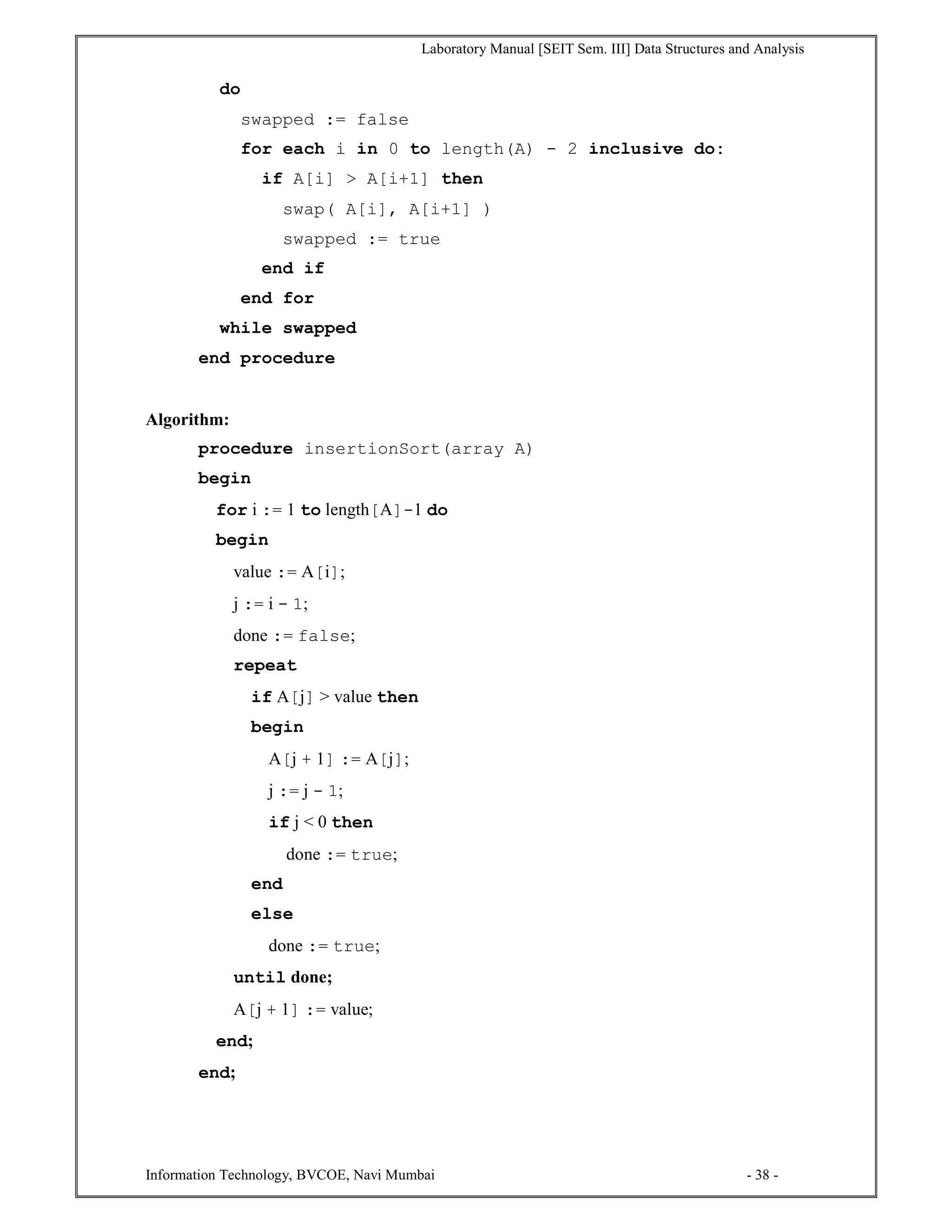 Laboratory Manual [SEIT Sem. III] Data Structures and Analysis
Information Technology, BVCOE, Navi Mumbai - 38 -
do
swapped := false
for each i in 0 to length(A) - 2 inclusive do:
if A[i] > A[i+1] then
swap( A[i], A[i+1] )
swapped := true
end if
end for
while swapped
end procedure
Algorithm:
procedure insertionSort(array A)
begin
for i := 1 to length[A]-1 do
begin
value := A[i];
j := i - 1;
done := false;
repeat
if A[j] > value then
begin
A[j + 1] := A[j];
j := j - 1;
if j < 0 then
done := true;
end
else
done := true;
until done;
A[j + 1] := value;
end;
end;
 