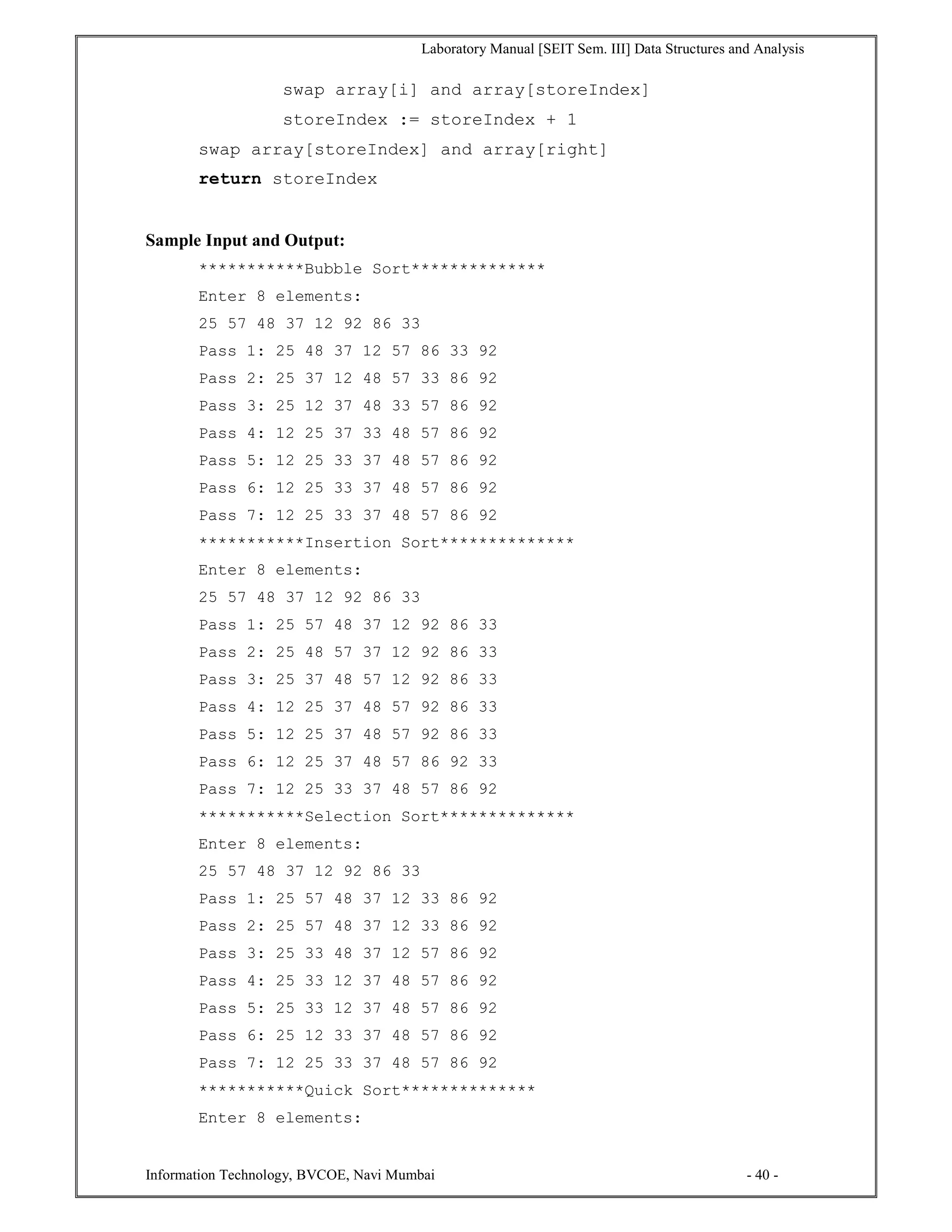 Laboratory Manual [SEIT Sem. III] Data Structures and Analysis
Information Technology, BVCOE, Navi Mumbai - 40 -
swap array[i] and array[storeIndex]
storeIndex := storeIndex + 1
swap array[storeIndex] and array[right]
return storeIndex
Sample Input and Output:
***********Bubble Sort**************
Enter 8 elements:
25 57 48 37 12 92 86 33
Pass 1: 25 48 37 12 57 86 33 92
Pass 2: 25 37 12 48 57 33 86 92
Pass 3: 25 12 37 48 33 57 86 92
Pass 4: 12 25 37 33 48 57 86 92
Pass 5: 12 25 33 37 48 57 86 92
Pass 6: 12 25 33 37 48 57 86 92
Pass 7: 12 25 33 37 48 57 86 92
***********Insertion Sort**************
Enter 8 elements:
25 57 48 37 12 92 86 33
Pass 1: 25 57 48 37 12 92 86 33
Pass 2: 25 48 57 37 12 92 86 33
Pass 3: 25 37 48 57 12 92 86 33
Pass 4: 12 25 37 48 57 92 86 33
Pass 5: 12 25 37 48 57 92 86 33
Pass 6: 12 25 37 48 57 86 92 33
Pass 7: 12 25 33 37 48 57 86 92
***********Selection Sort**************
Enter 8 elements:
25 57 48 37 12 92 86 33
Pass 1: 25 57 48 37 12 33 86 92
Pass 2: 25 57 48 37 12 33 86 92
Pass 3: 25 33 48 37 12 57 86 92
Pass 4: 25 33 12 37 48 57 86 92
Pass 5: 25 33 12 37 48 57 86 92
Pass 6: 25 12 33 37 48 57 86 92
Pass 7: 12 25 33 37 48 57 86 92
***********Quick Sort**************
Enter 8 elements:
 