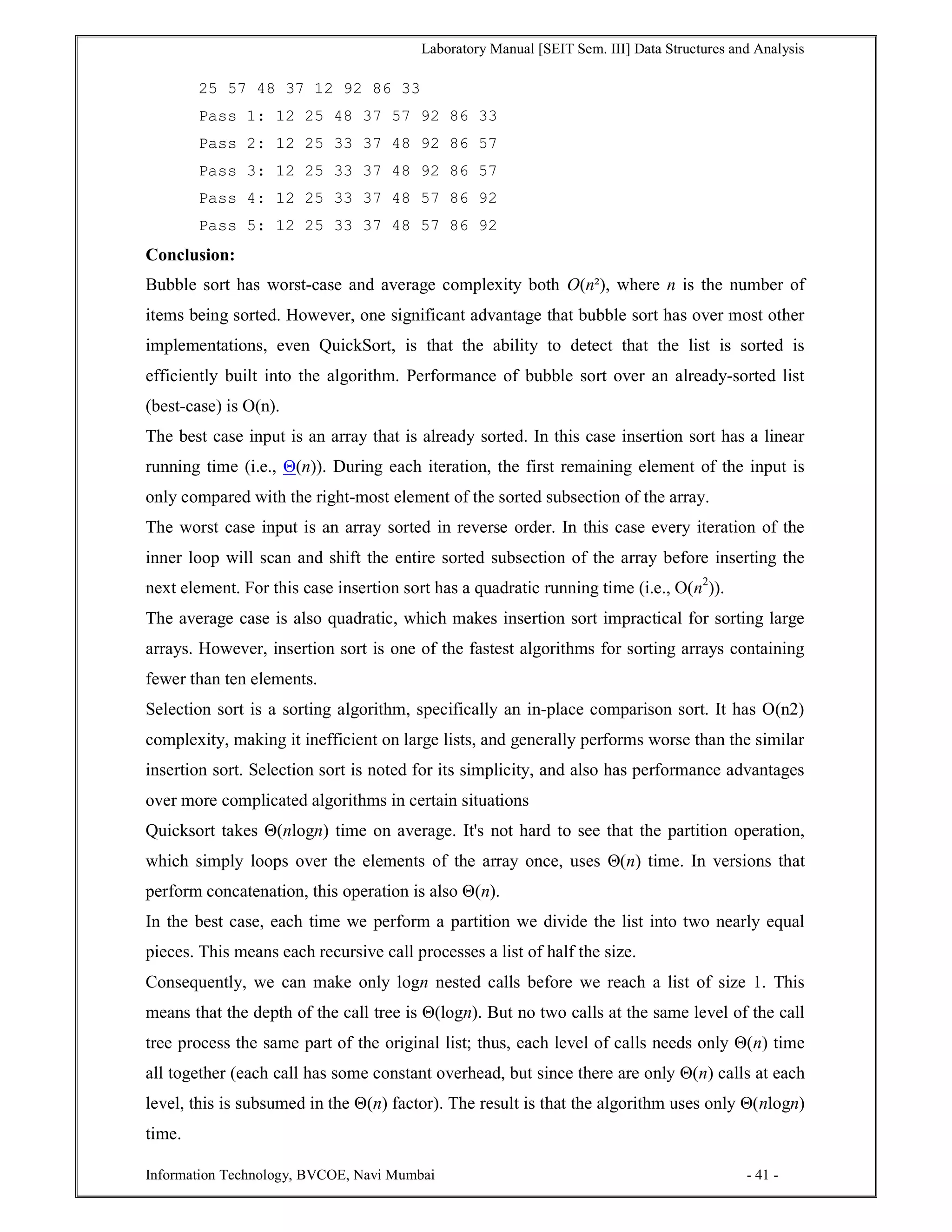 Laboratory Manual [SEIT Sem. III] Data Structures and Analysis
Information Technology, BVCOE, Navi Mumbai - 41 -
25 57 48 37 12 92 86 33
Pass 1: 12 25 48 37 57 92 86 33
Pass 2: 12 25 33 37 48 92 86 57
Pass 3: 12 25 33 37 48 92 86 57
Pass 4: 12 25 33 37 48 57 86 92
Pass 5: 12 25 33 37 48 57 86 92
Conclusion:
Bubble sort has worst-case and average complexity both О(n²), where n is the number of
items being sorted. However, one significant advantage that bubble sort has over most other
implementations, even QuickSort, is that the ability to detect that the list is sorted is
efficiently built into the algorithm. Performance of bubble sort over an already-sorted list
(best-case) is O(n).
The best case input is an array that is already sorted. In this case insertion sort has a linear
running time (i.e., Θ(n)). During each iteration, the first remaining element of the input is
only compared with the right-most element of the sorted subsection of the array.
The worst case input is an array sorted in reverse order. In this case every iteration of the
inner loop will scan and shift the entire sorted subsection of the array before inserting the
next element. For this case insertion sort has a quadratic running time (i.e., O(n2
)).
The average case is also quadratic, which makes insertion sort impractical for sorting large
arrays. However, insertion sort is one of the fastest algorithms for sorting arrays containing
fewer than ten elements.
Selection sort is a sorting algorithm, specifically an in-place comparison sort. It has O(n2)
complexity, making it inefficient on large lists, and generally performs worse than the similar
insertion sort. Selection sort is noted for its simplicity, and also has performance advantages
over more complicated algorithms in certain situations
Quicksort takes Θ(nlogn) time on average. It's not hard to see that the partition operation,
which simply loops over the elements of the array once, uses Θ(n) time. In versions that
perform concatenation, this operation is also Θ(n).
In the best case, each time we perform a partition we divide the list into two nearly equal
pieces. This means each recursive call processes a list of half the size.
Consequently, we can make only logn nested calls before we reach a list of size 1. This
means that the depth of the call tree is Θ(logn). But no two calls at the same level of the call
tree process the same part of the original list; thus, each level of calls needs only Θ(n) time
all together (each call has some constant overhead, but since there are only Θ(n) calls at each
level, this is subsumed in the Θ(n) factor). The result is that the algorithm uses only Θ(nlogn)
time.
 