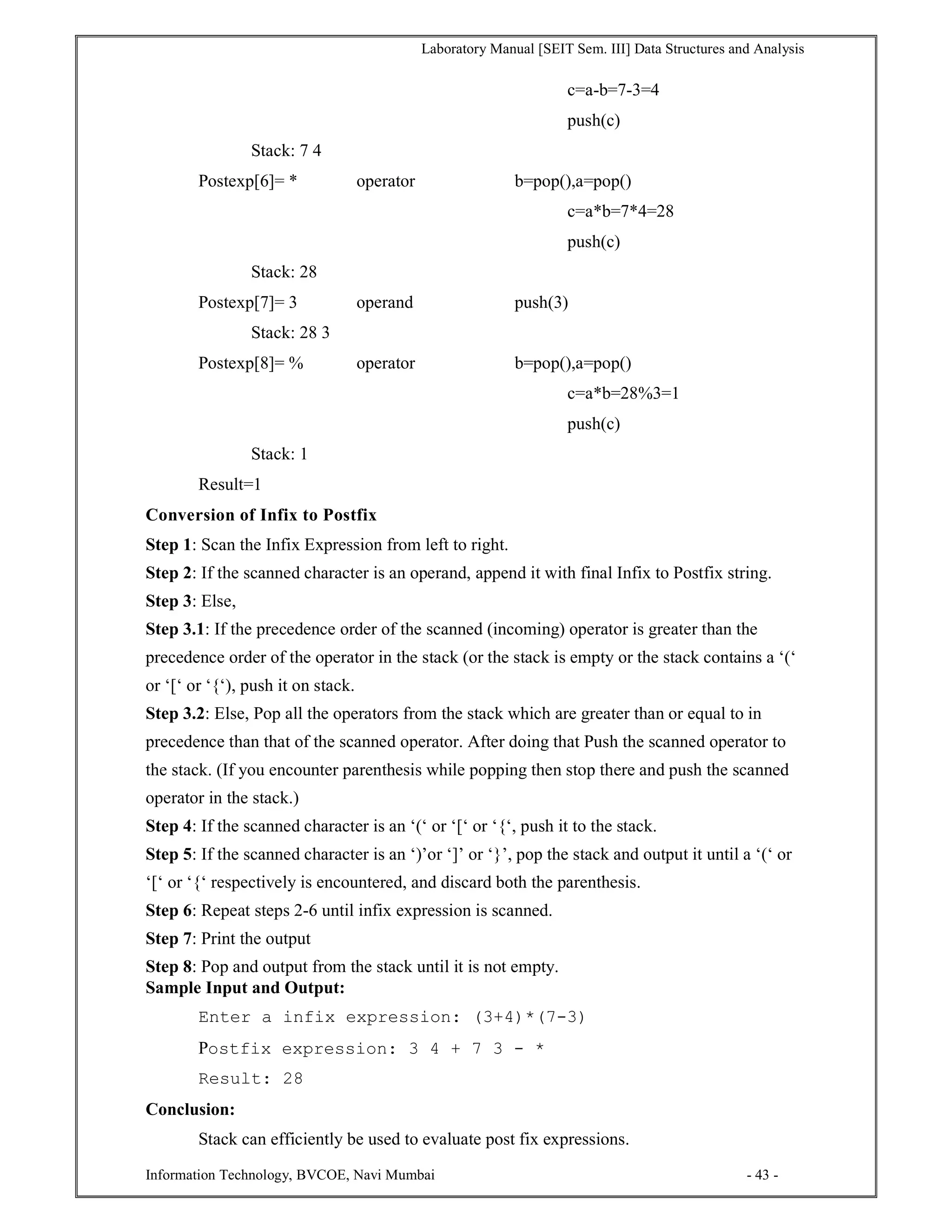Laboratory Manual [SEIT Sem. III] Data Structures and Analysis
Information Technology, BVCOE, Navi Mumbai - 43 -
c=a-b=7-3=4
push(c)
Stack: 7 4
Postexp[6]= * operator b=pop(),a=pop()
c=a*b=7*4=28
push(c)
Stack: 28
Postexp[7]= 3 operand push(3)
Stack: 28 3
Postexp[8]= % operator b=pop(),a=pop()
c=a*b=28%3=1
push(c)
Stack: 1
Result=1
Conversion of Infix to Postfix
Step 1: Scan the Infix Expression from left to right.
Step 2: If the scanned character is an operand, append it with final Infix to Postfix string.
Step 3: Else,
Step 3.1: If the precedence order of the scanned (incoming) operator is greater than the
precedence order of the operator in the stack (or the stack is empty or the stack contains a ‘(‘
or ‘[‘ or ‘{‘), push it on stack.
Step 3.2: Else, Pop all the operators from the stack which are greater than or equal to in
precedence than that of the scanned operator. After doing that Push the scanned operator to
the stack. (If you encounter parenthesis while popping then stop there and push the scanned
operator in the stack.)
Step 4: If the scanned character is an ‘(‘ or ‘[‘ or ‘{‘, push it to the stack.
Step 5: If the scanned character is an ‘)’or ‘]’ or ‘}’, pop the stack and output it until a ‘(‘ or
‘[‘ or ‘{‘ respectively is encountered, and discard both the parenthesis.
Step 6: Repeat steps 2-6 until infix expression is scanned.
Step 7: Print the output
Step 8: Pop and output from the stack until it is not empty.
Sample Input and Output:
Enter a infix expression: (3+4)*(7-3)
Postfix expression: 3 4 + 7 3 - *
Result: 28
Conclusion:
Stack can efficiently be used to evaluate post fix expressions.
 