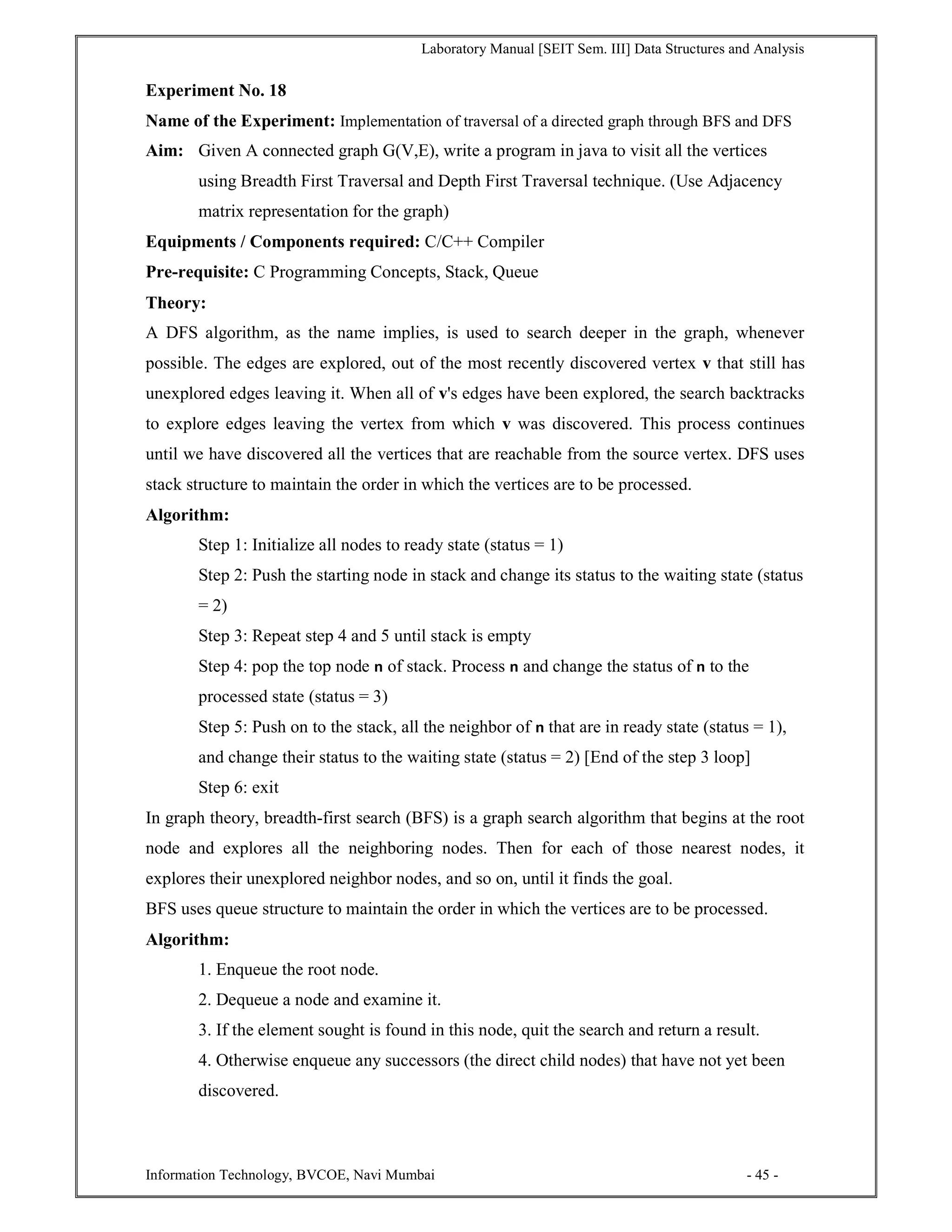 Laboratory Manual [SEIT Sem. III] Data Structures and Analysis
Information Technology, BVCOE, Navi Mumbai - 45 -
Experiment No. 18
Name of the Experiment: Implementation of traversal of a directed graph through BFS and DFS
Aim: Given A connected graph G(V,E), write a program in java to visit all the vertices
using Breadth First Traversal and Depth First Traversal technique. (Use Adjacency
matrix representation for the graph)
Equipments / Components required: C/C++ Compiler
Pre-requisite: C Programming Concepts, Stack, Queue
Theory:
A DFS algorithm, as the name implies, is used to search deeper in the graph, whenever
possible. The edges are explored, out of the most recently discovered vertex v that still has
unexplored edges leaving it. When all of v's edges have been explored, the search backtracks
to explore edges leaving the vertex from which v was discovered. This process continues
until we have discovered all the vertices that are reachable from the source vertex. DFS uses
stack structure to maintain the order in which the vertices are to be processed.
Algorithm:
Step 1: Initialize all nodes to ready state (status = 1)
Step 2: Push the starting node in stack and change its status to the waiting state (status
= 2)
Step 3: Repeat step 4 and 5 until stack is empty
Step 4: pop the top node n of stack. Process n and change the status of n to the
processed state (status = 3)
Step 5: Push on to the stack, all the neighbor of n that are in ready state (status = 1),
and change their status to the waiting state (status = 2) [End of the step 3 loop]
Step 6: exit
In graph theory, breadth-first search (BFS) is a graph search algorithm that begins at the root
node and explores all the neighboring nodes. Then for each of those nearest nodes, it
explores their unexplored neighbor nodes, and so on, until it finds the goal.
BFS uses queue structure to maintain the order in which the vertices are to be processed.
Algorithm:
1. Enqueue the root node.
2. Dequeue a node and examine it.
3. If the element sought is found in this node, quit the search and return a result.
4. Otherwise enqueue any successors (the direct child nodes) that have not yet been
discovered.
 