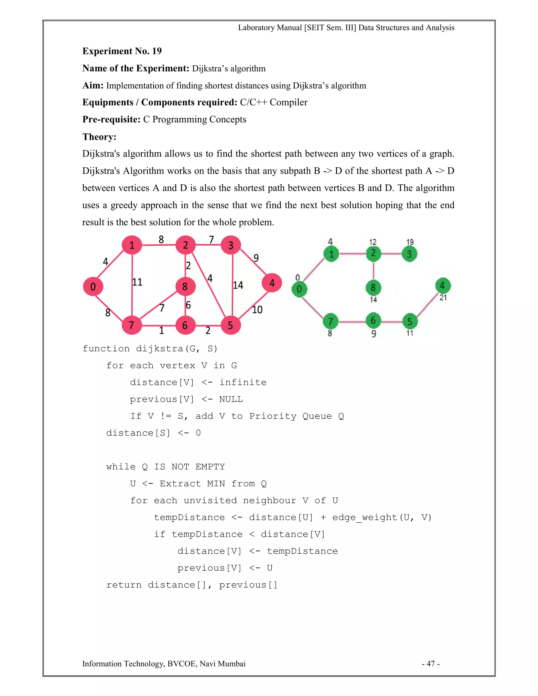 Laboratory Manual [SEIT Sem. III] Data Structures and Analysis
Information Technology, BVCOE, Navi Mumbai - 47 -
Experiment No. 19
Name of the Experiment: Dijkstra’s algorithm
Aim: Implementation of finding shortest distances using Dijkstra’s algorithm
Equipments / Components required: C/C++ Compiler
Pre-requisite: C Programming Concepts
Theory:
Dijkstra's algorithm allows us to find the shortest path between any two vertices of a graph.
Dijkstra's Algorithm works on the basis that any subpath B -> D of the shortest path A -> D
between vertices A and D is also the shortest path between vertices B and D. The algorithm
uses a greedy approach in the sense that we find the next best solution hoping that the end
result is the best solution for the whole problem.
function dijkstra(G, S)
for each vertex V in G
distance[V] <- infinite
previous[V] <- NULL
If V != S, add V to Priority Queue Q
distance[S] <- 0
while Q IS NOT EMPTY
U <- Extract MIN from Q
for each unvisited neighbour V of U
tempDistance <- distance[U] + edge_weight(U, V)
if tempDistance < distance[V]
distance[V] <- tempDistance
previous[V] <- U
return distance[], previous[]
 