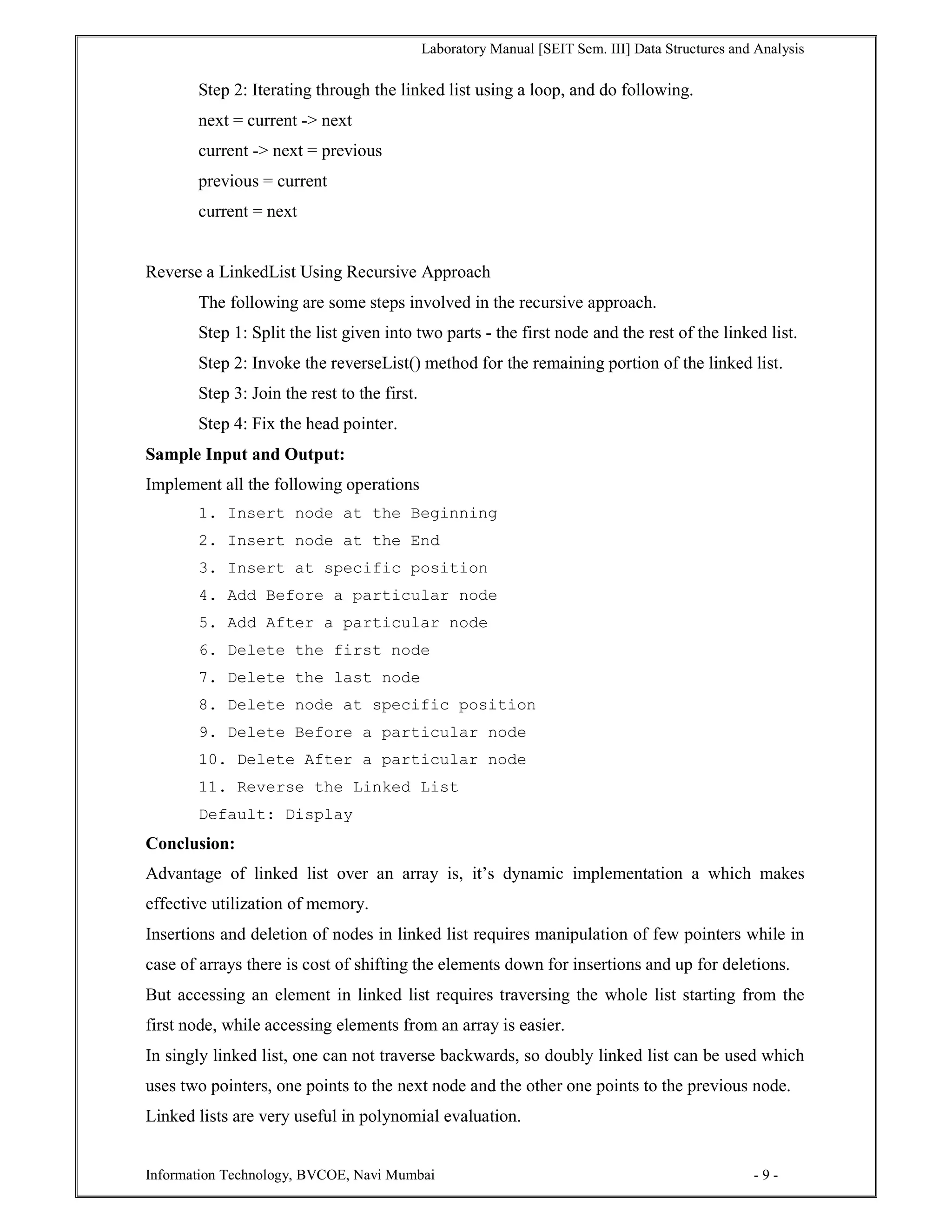 Laboratory Manual [SEIT Sem. III] Data Structures and Analysis
Information Technology, BVCOE, Navi Mumbai - 9 -
Step 2: Iterating through the linked list using a loop, and do following.
next = current -> next
current -> next = previous
previous = current
current = next
Reverse a LinkedList Using Recursive Approach
The following are some steps involved in the recursive approach.
Step 1: Split the list given into two parts - the first node and the rest of the linked list.
Step 2: Invoke the reverseList() method for the remaining portion of the linked list.
Step 3: Join the rest to the first.
Step 4: Fix the head pointer.
Sample Input and Output:
Implement all the following operations
1. Insert node at the Beginning
2. Insert node at the End
3. Insert at specific position
4. Add Before a particular node
5. Add After a particular node
6. Delete the first node
7. Delete the last node
8. Delete node at specific position
9. Delete Before a particular node
10. Delete After a particular node
11. Reverse the Linked List
Default: Display
Conclusion:
Advantage of linked list over an array is, it’s dynamic implementation a which makes
effective utilization of memory.
Insertions and deletion of nodes in linked list requires manipulation of few pointers while in
case of arrays there is cost of shifting the elements down for insertions and up for deletions.
But accessing an element in linked list requires traversing the whole list starting from the
first node, while accessing elements from an array is easier.
In singly linked list, one can not traverse backwards, so doubly linked list can be used which
uses two pointers, one points to the next node and the other one points to the previous node.
Linked lists are very useful in polynomial evaluation.
 