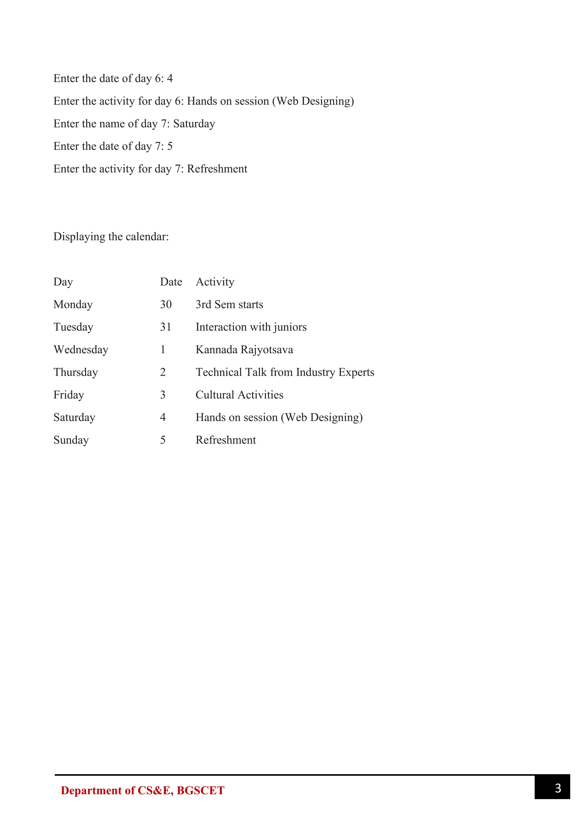 3
Department of CS&E, BGSCET
Enter the date of day 6: 4
Enter the activity for day 6: Hands on session (Web Designing)
Enter the name of day 7: Saturday
Enter the date of day 7: 5
Enter the activity for day 7: Refreshment
Displaying the calendar:
Day Date Activity
Monday 30 3rd Sem starts
Tuesday 31 Interaction with juniors
Wednesday 1 Kannada Rajyotsava
Thursday 2 Technical Talk from Industry Experts
Friday 3 Cultural Activities
Saturday 4 Hands on session (Web Designing)
Sunday 5 Refreshment
 