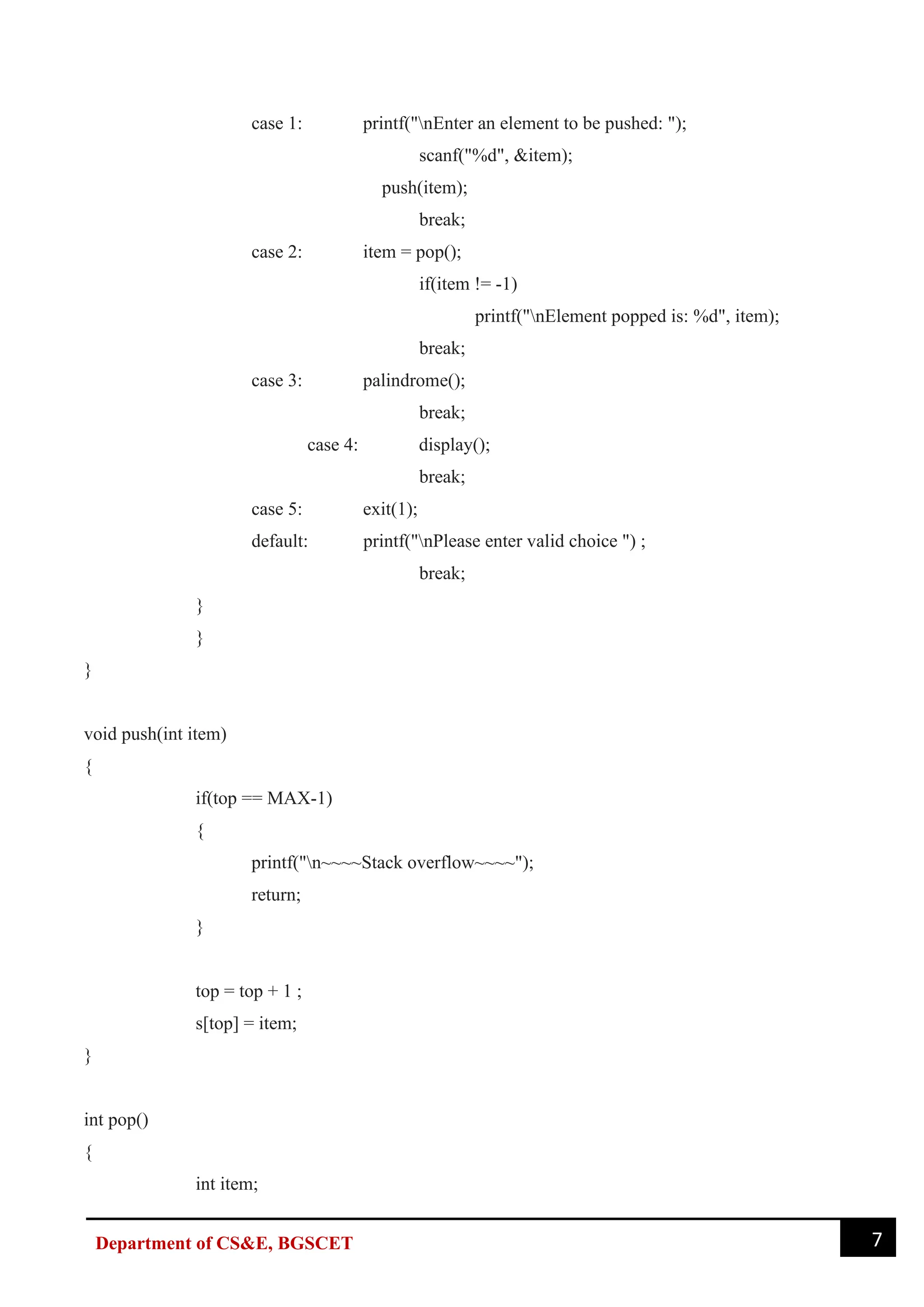 7
Department of CS&E, BGSCET
case 1: printf("nEnter an element to be pushed: ");
scanf("%d", &item);
push(item);
break;
case 2: item = pop();
if(item != -1)
printf("nElement popped is: %d", item);
break;
case 3: palindrome();
break;
case 4: display();
break;
case 5: exit(1);
default: printf("nPlease enter valid choice ") ;
break;
}
}
}
void push(int item)
{
if(top == MAX-1)
{
printf("n~~~~Stack overflow~~~~");
return;
}
top = top + 1 ;
s[top] = item;
}
int pop()
{
int item;
 