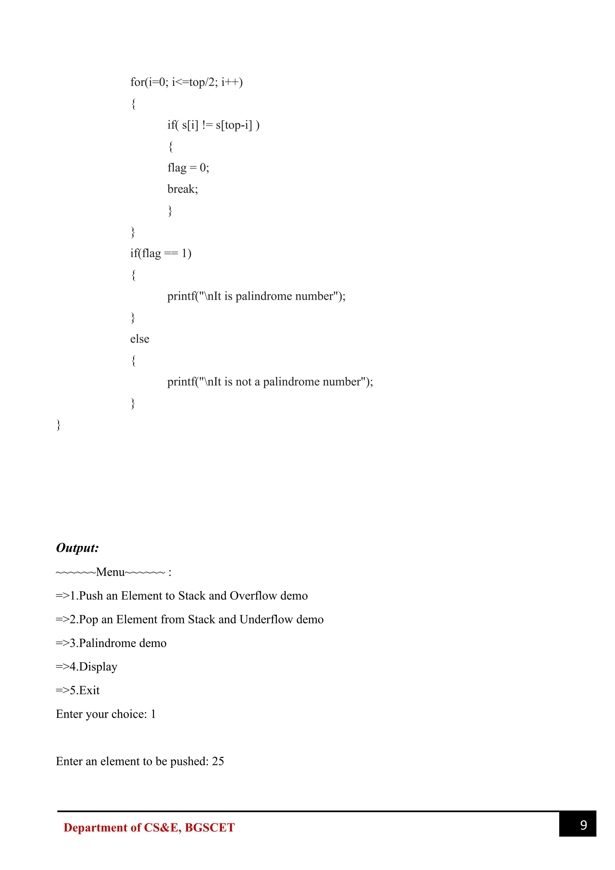 9
Department of CS&E, BGSCET
for(i=0; i<=top/2; i++)
{
if( s[i] != s[top-i] )
{
flag = 0;
break;
}
}
if(flag == 1)
{
printf("nIt is palindrome number");
}
else
{
printf("nIt is not a palindrome number");
}
}
Output:
~~~~~~Menu~~~~~~ :
=>1.Push an Element to Stack and Overflow demo
=>2.Pop an Element from Stack and Underflow demo
=>3.Palindrome demo
=>4.Display
=>5.Exit
Enter your choice: 1
Enter an element to be pushed: 25
 