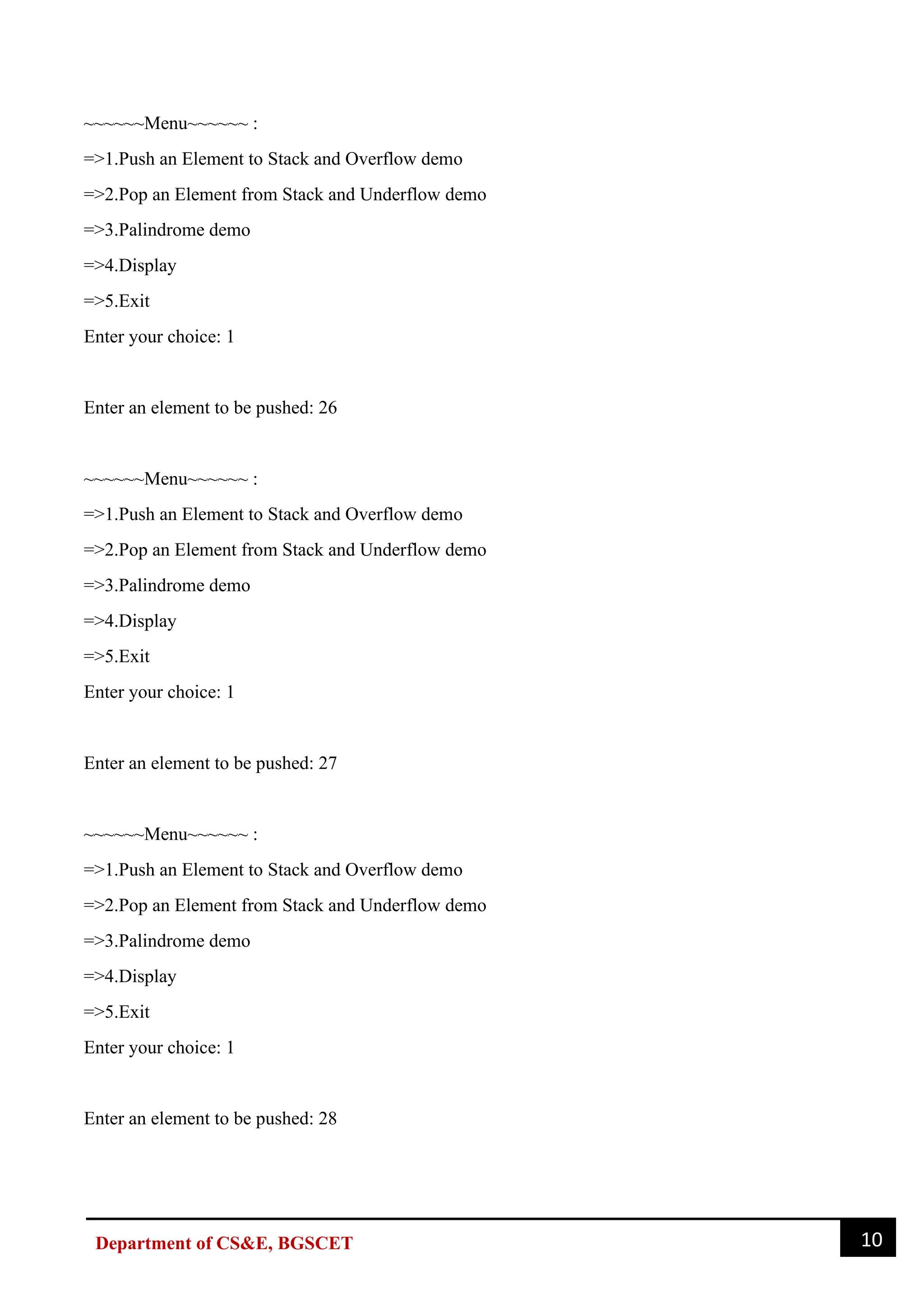 10
Department of CS&E, BGSCET
~~~~~~Menu~~~~~~ :
=>1.Push an Element to Stack and Overflow demo
=>2.Pop an Element from Stack and Underflow demo
=>3.Palindrome demo
=>4.Display
=>5.Exit
Enter your choice: 1
Enter an element to be pushed: 26
~~~~~~Menu~~~~~~ :
=>1.Push an Element to Stack and Overflow demo
=>2.Pop an Element from Stack and Underflow demo
=>3.Palindrome demo
=>4.Display
=>5.Exit
Enter your choice: 1
Enter an element to be pushed: 27
~~~~~~Menu~~~~~~ :
=>1.Push an Element to Stack and Overflow demo
=>2.Pop an Element from Stack and Underflow demo
=>3.Palindrome demo
=>4.Display
=>5.Exit
Enter your choice: 1
Enter an element to be pushed: 28
 