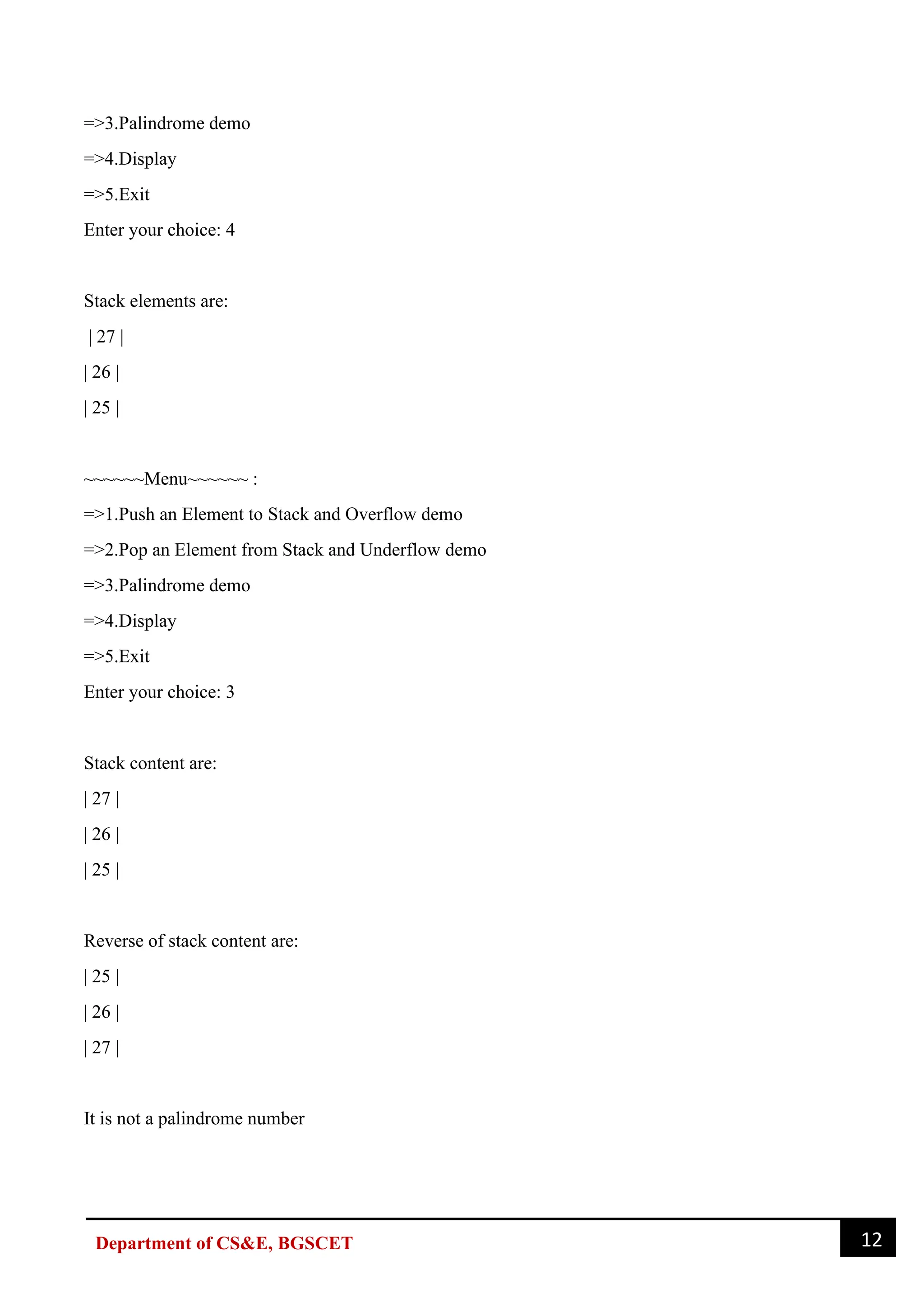 12
Department of CS&E, BGSCET
=>3.Palindrome demo
=>4.Display
=>5.Exit
Enter your choice: 4
Stack elements are:
| 27 |
| 26 |
| 25 |
~~~~~~Menu~~~~~~ :
=>1.Push an Element to Stack and Overflow demo
=>2.Pop an Element from Stack and Underflow demo
=>3.Palindrome demo
=>4.Display
=>5.Exit
Enter your choice: 3
Stack content are:
| 27 |
| 26 |
| 25 |
Reverse of stack content are:
| 25 |
| 26 |
| 27 |
It is not a palindrome number
 