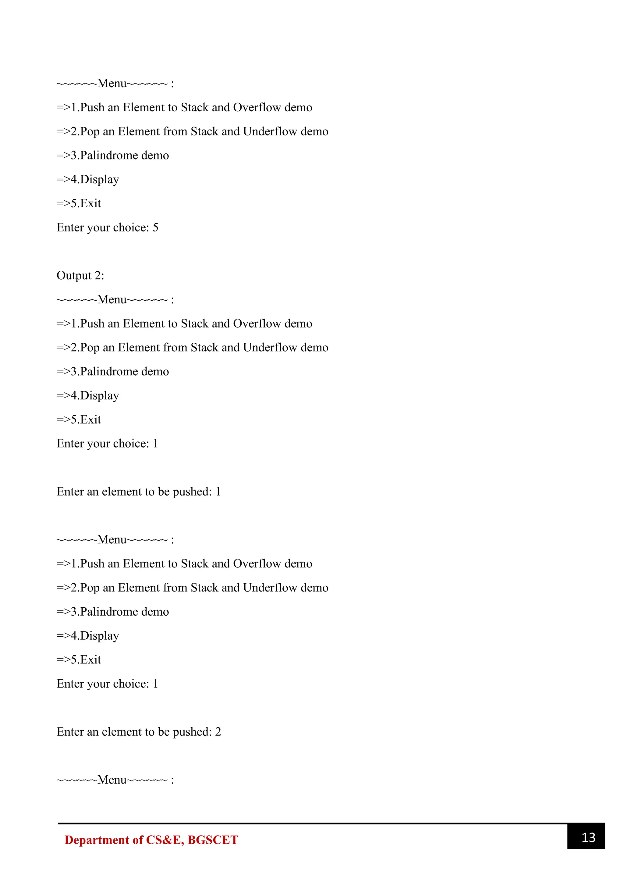 13
Department of CS&E, BGSCET
~~~~~~Menu~~~~~~ :
=>1.Push an Element to Stack and Overflow demo
=>2.Pop an Element from Stack and Underflow demo
=>3.Palindrome demo
=>4.Display
=>5.Exit
Enter your choice: 5
Output 2:
~~~~~~Menu~~~~~~ :
=>1.Push an Element to Stack and Overflow demo
=>2.Pop an Element from Stack and Underflow demo
=>3.Palindrome demo
=>4.Display
=>5.Exit
Enter your choice: 1
Enter an element to be pushed: 1
~~~~~~Menu~~~~~~ :
=>1.Push an Element to Stack and Overflow demo
=>2.Pop an Element from Stack and Underflow demo
=>3.Palindrome demo
=>4.Display
=>5.Exit
Enter your choice: 1
Enter an element to be pushed: 2
~~~~~~Menu~~~~~~ :
 