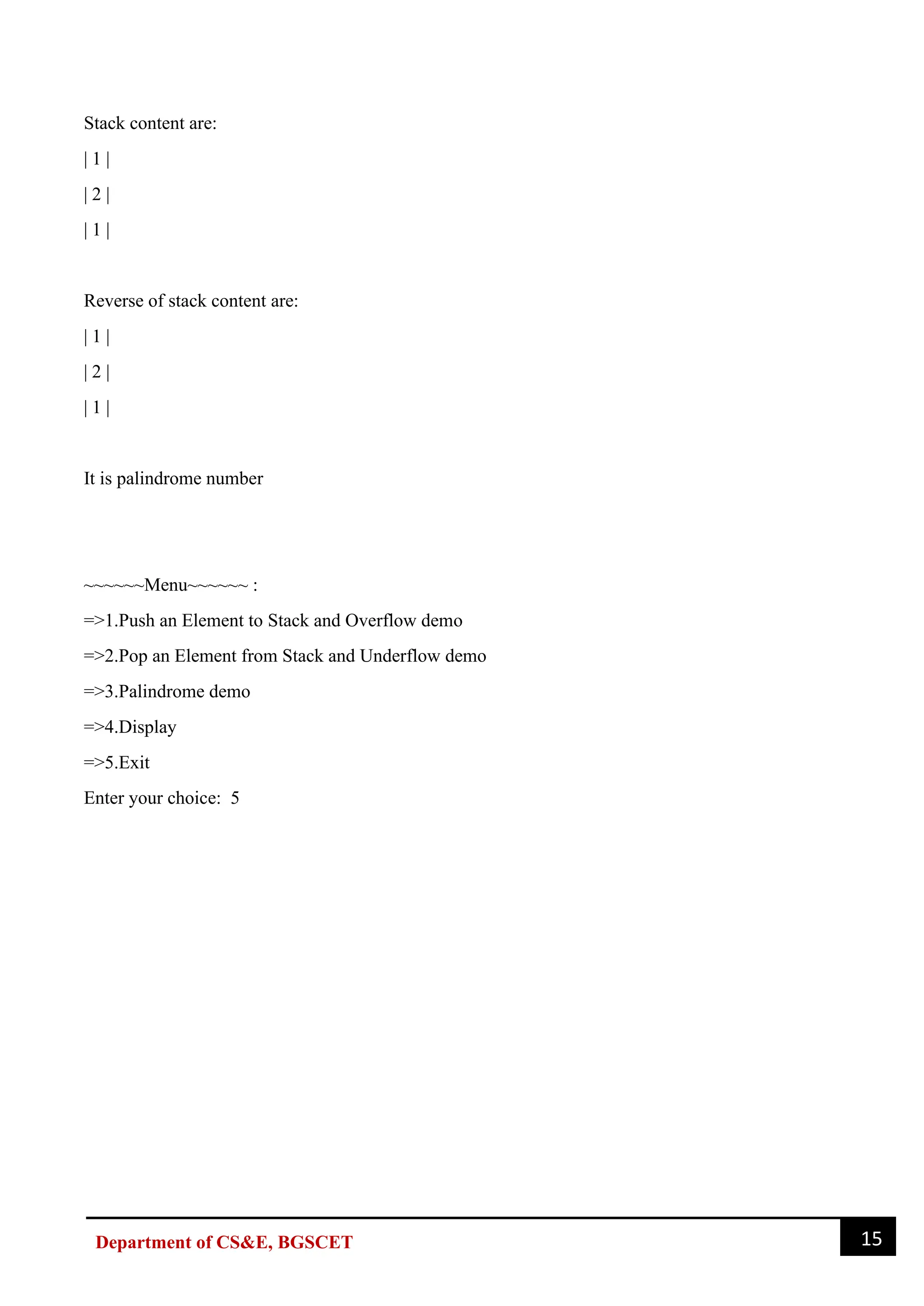 15
Department of CS&E, BGSCET
Stack content are:
| 1 |
| 2 |
| 1 |
Reverse of stack content are:
| 1 |
| 2 |
| 1 |
It is palindrome number
~~~~~~Menu~~~~~~ :
=>1.Push an Element to Stack and Overflow demo
=>2.Pop an Element from Stack and Underflow demo
=>3.Palindrome demo
=>4.Display
=>5.Exit
Enter your choice: 5
 