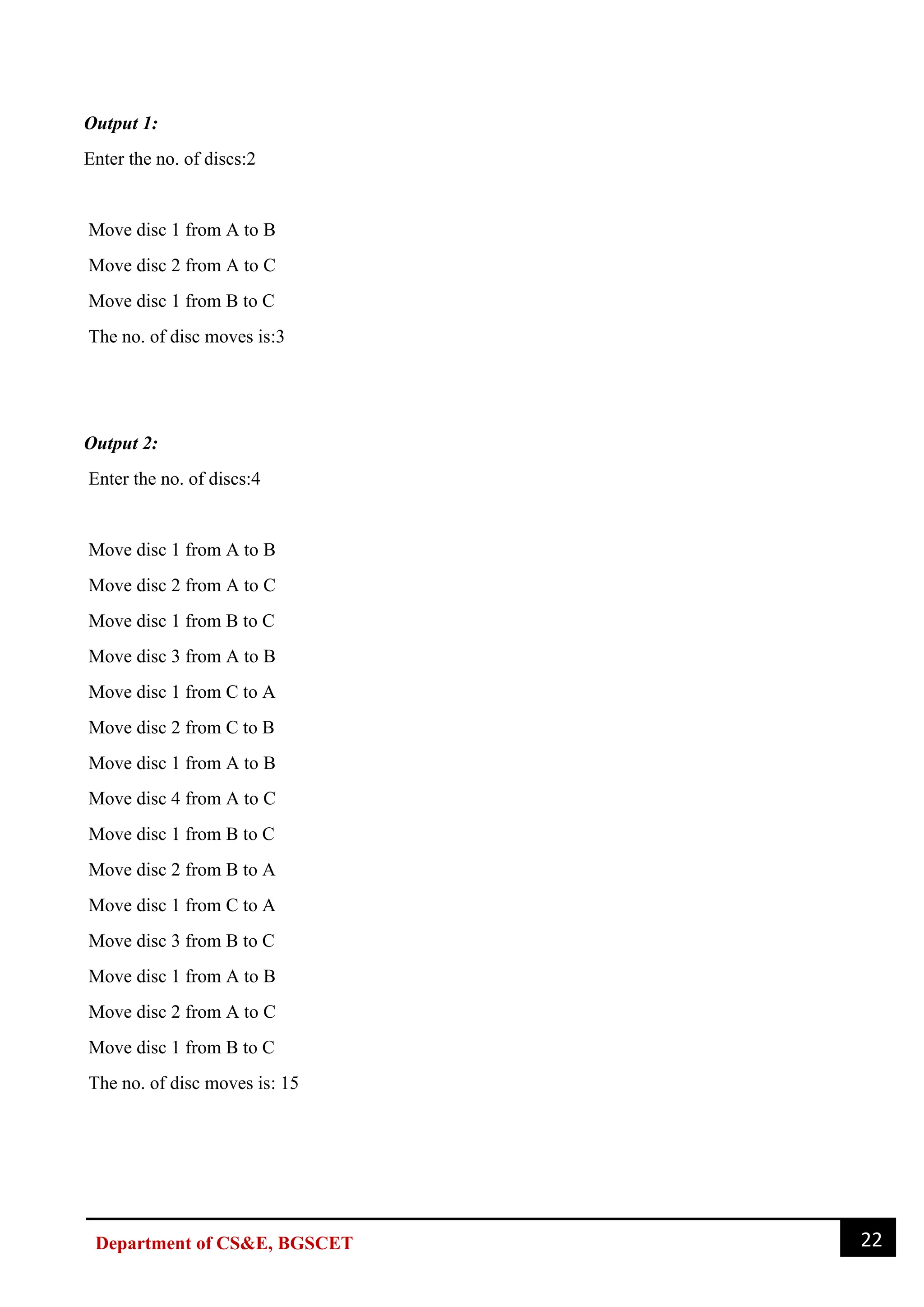 22
Department of CS&E, BGSCET
Output 1:
Enter the no. of discs:2
Move disc 1 from A to B
Move disc 2 from A to C
Move disc 1 from B to C
The no. of disc moves is:3
Output 2:
Enter the no. of discs:4
Move disc 1 from A to B
Move disc 2 from A to C
Move disc 1 from B to C
Move disc 3 from A to B
Move disc 1 from C to A
Move disc 2 from C to B
Move disc 1 from A to B
Move disc 4 from A to C
Move disc 1 from B to C
Move disc 2 from B to A
Move disc 1 from C to A
Move disc 3 from B to C
Move disc 1 from A to B
Move disc 2 from A to C
Move disc 1 from B to C
The no. of disc moves is: 15
 