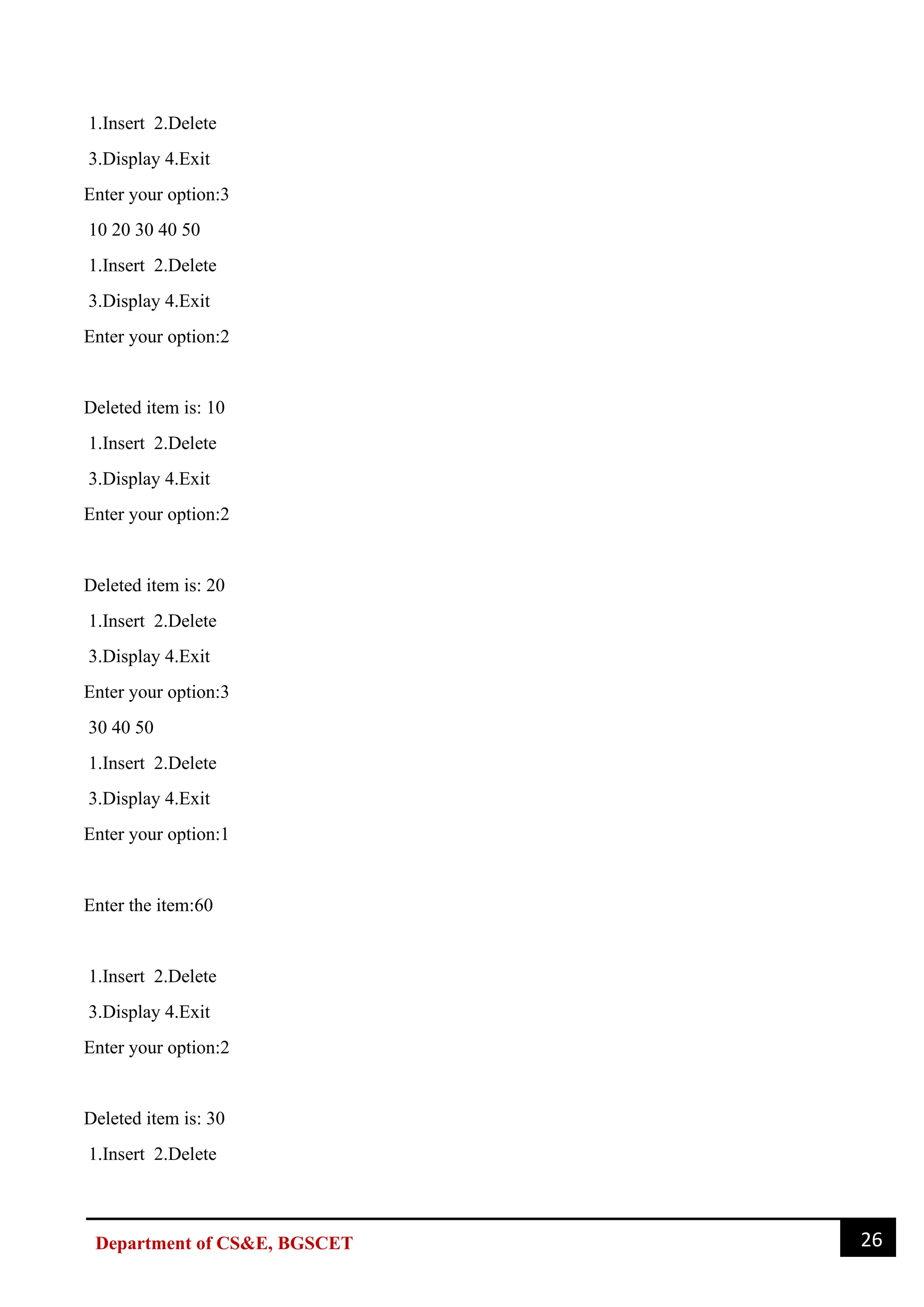 26
Department of CS&E, BGSCET
1.Insert 2.Delete
3.Display 4.Exit
Enter your option:3
10 20 30 40 50
1.Insert 2.Delete
3.Display 4.Exit
Enter your option:2
Deleted item is: 10
1.Insert 2.Delete
3.Display 4.Exit
Enter your option:2
Deleted item is: 20
1.Insert 2.Delete
3.Display 4.Exit
Enter your option:3
30 40 50
1.Insert 2.Delete
3.Display 4.Exit
Enter your option:1
Enter the item:60
1.Insert 2.Delete
3.Display 4.Exit
Enter your option:2
Deleted item is: 30
1.Insert 2.Delete
 