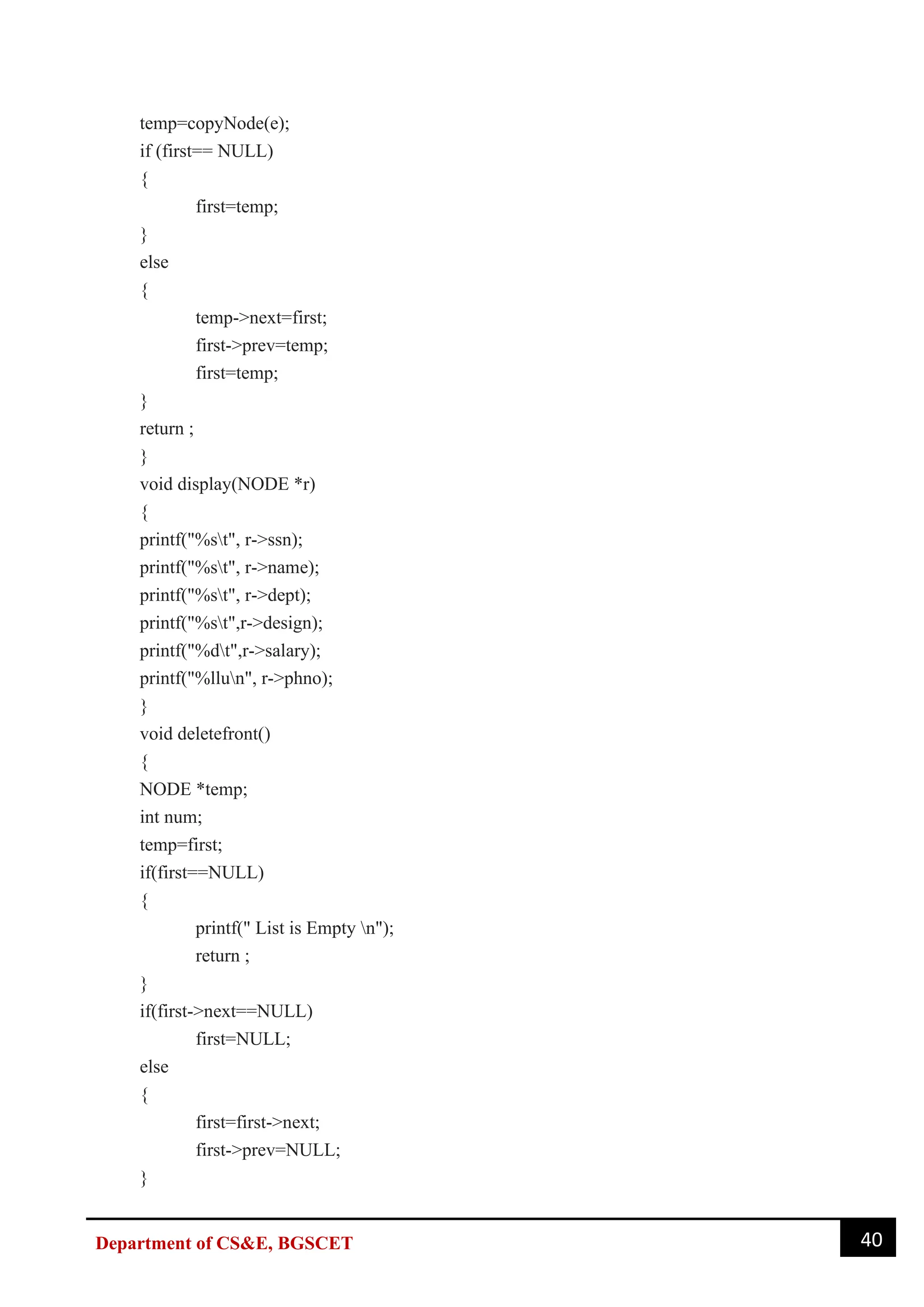 40
Department of CS&E, BGSCET
temp=copyNode(e);
if (first== NULL)
{
first=temp;
}
else
{
temp->next=first;
first->prev=temp;
first=temp;
}
return ;
}
void display(NODE *r)
{
printf("%st", r->ssn);
printf("%st", r->name);
printf("%st", r->dept);
printf("%st",r->design);
printf("%dt",r->salary);
printf("%llun", r->phno);
}
void deletefront()
{
NODE *temp;
int num;
temp=first;
if(first==NULL)
{
printf(" List is Empty n");
return ;
}
if(first->next==NULL)
first=NULL;
else
{
first=first->next;
first->prev=NULL;
}
 