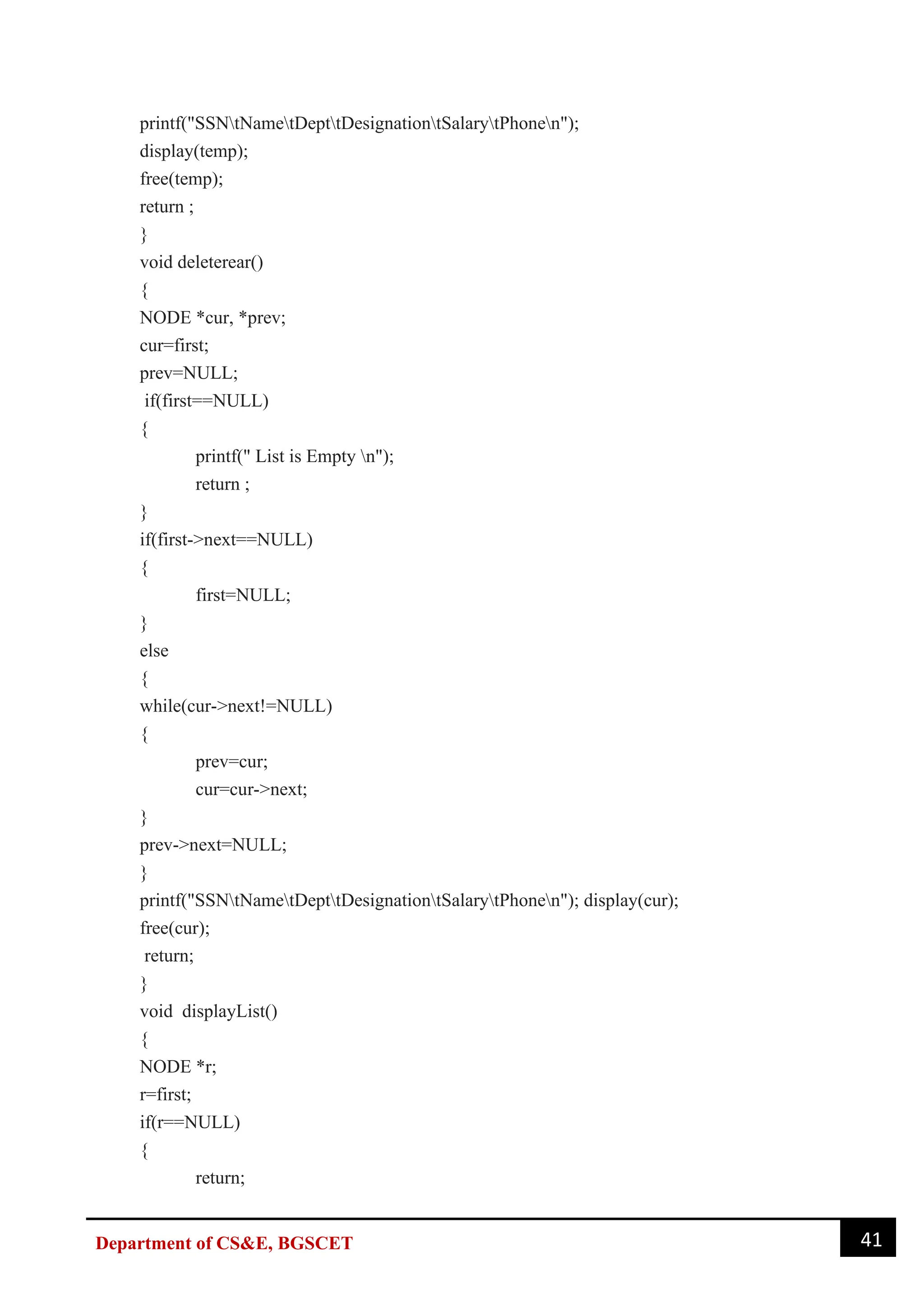 41
Department of CS&E, BGSCET
printf("SSNtNametDepttDesignationtSalarytPhonen");
display(temp);
free(temp);
return ;
}
void deleterear()
{
NODE *cur, *prev;
cur=first;
prev=NULL;
if(first==NULL)
{
printf(" List is Empty n");
return ;
}
if(first->next==NULL)
{
first=NULL;
}
else
{
while(cur->next!=NULL)
{
prev=cur;
cur=cur->next;
}
prev->next=NULL;
}
printf("SSNtNametDepttDesignationtSalarytPhonen"); display(cur);
free(cur);
return;
}
void displayList()
{
NODE *r;
r=first;
if(r==NULL)
{
return;
 