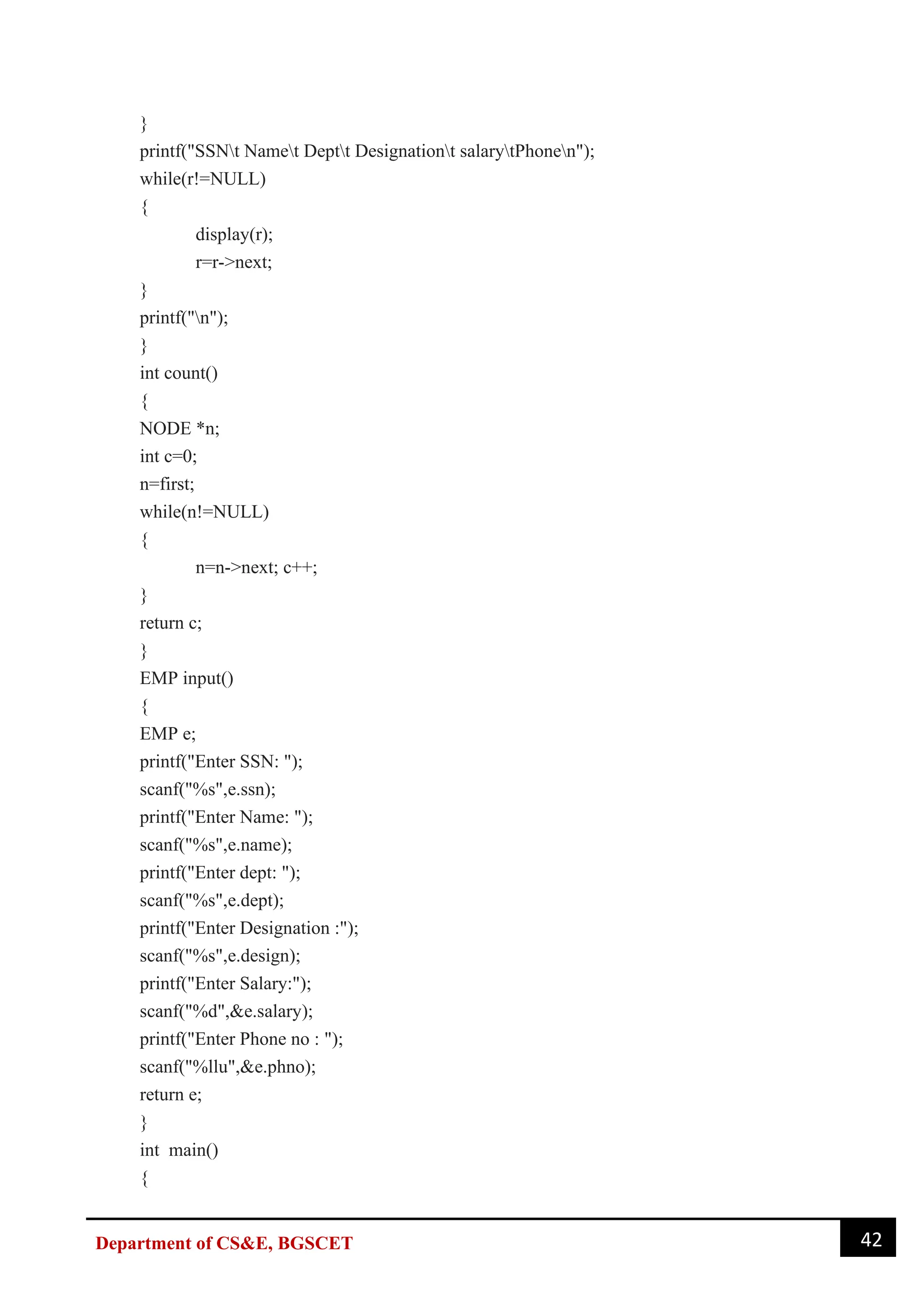 42
Department of CS&E, BGSCET
}
printf("SSNt Namet Deptt Designationt salarytPhonen");
while(r!=NULL)
{
display(r);
r=r->next;
}
printf("n");
}
int count()
{
NODE *n;
int c=0;
n=first;
while(n!=NULL)
{
n=n->next; c++;
}
return c;
}
EMP input()
{
EMP e;
printf("Enter SSN: ");
scanf("%s",e.ssn);
printf("Enter Name: ");
scanf("%s",e.name);
printf("Enter dept: ");
scanf("%s",e.dept);
printf("Enter Designation :");
scanf("%s",e.design);
printf("Enter Salary:");
scanf("%d",&e.salary);
printf("Enter Phone no : ");
scanf("%llu",&e.phno);
return e;
}
int main()
{
 