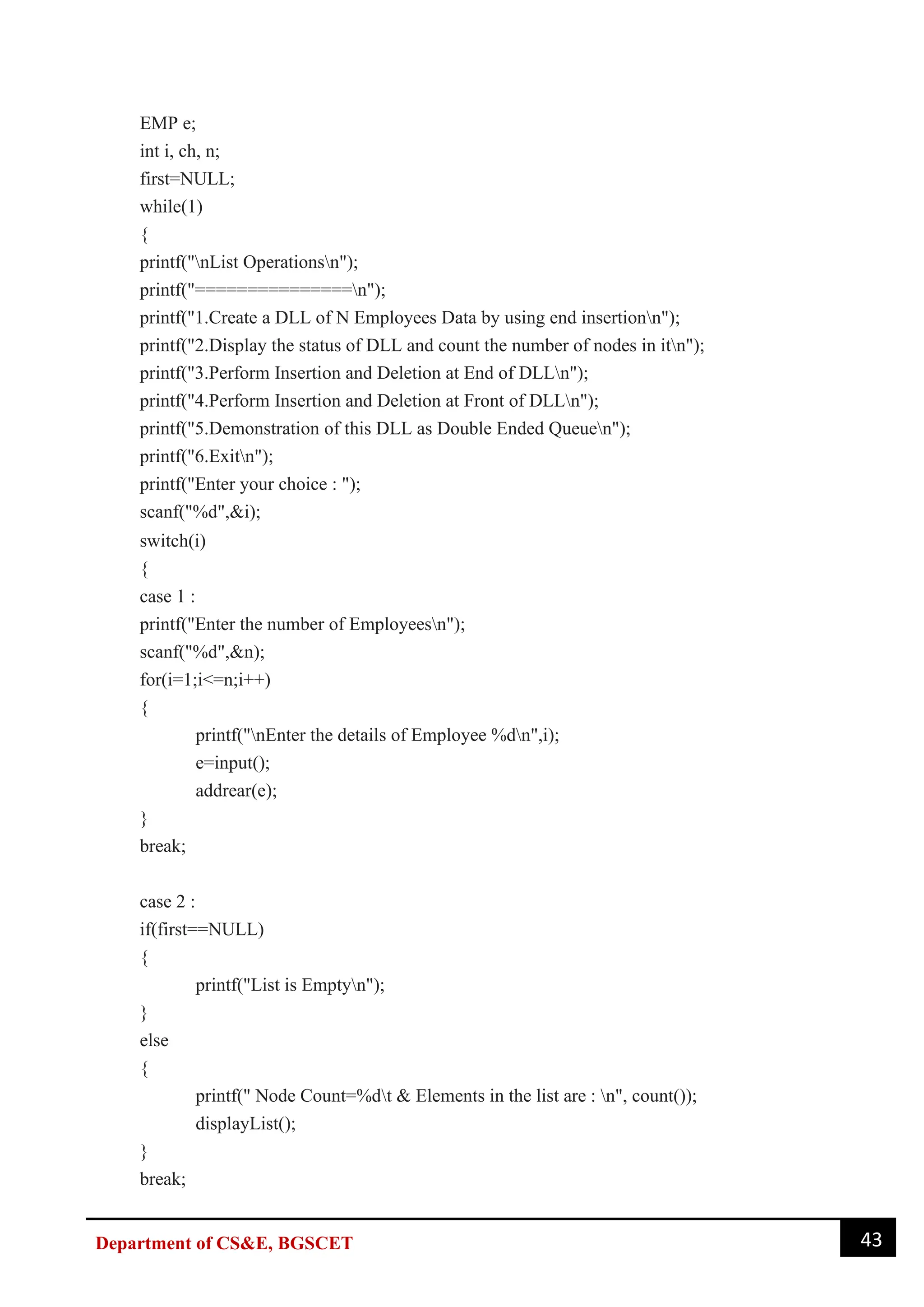 43
Department of CS&E, BGSCET
EMP e;
int i, ch, n;
first=NULL;
while(1)
{
printf("nList Operationsn");
printf("===============n");
printf("1.Create a DLL of N Employees Data by using end insertionn");
printf("2.Display the status of DLL and count the number of nodes in itn");
printf("3.Perform Insertion and Deletion at End of DLLn");
printf("4.Perform Insertion and Deletion at Front of DLLn");
printf("5.Demonstration of this DLL as Double Ended Queuen");
printf("6.Exitn");
printf("Enter your choice : ");
scanf("%d",&i);
switch(i)
{
case 1 :
printf("Enter the number of Employeesn");
scanf("%d",&n);
for(i=1;i<=n;i++)
{
printf("nEnter the details of Employee %dn",i);
e=input();
addrear(e);
}
break;
case 2 :
if(first==NULL)
{
printf("List is Emptyn");
}
else
{
printf(" Node Count=%dt & Elements in the list are : n", count());
displayList();
}
break;
 