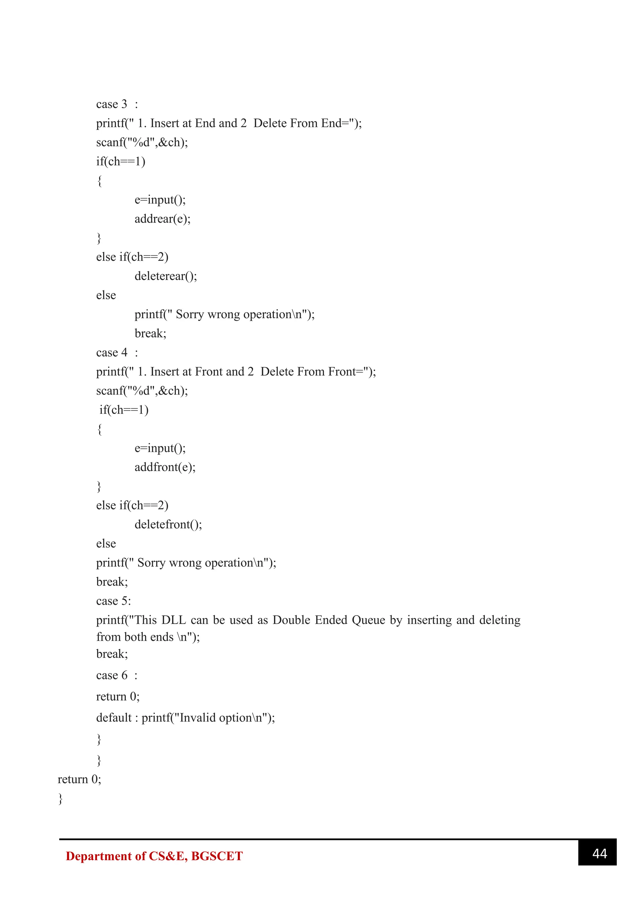 44
Department of CS&E, BGSCET
case 3 :
printf(" 1. Insert at End and 2 Delete From End=");
scanf("%d",&ch);
if(ch==1)
{
e=input();
addrear(e);
}
else if(ch==2)
deleterear();
else
printf(" Sorry wrong operationn");
break;
case 4 :
printf(" 1. Insert at Front and 2 Delete From Front=");
scanf("%d",&ch);
if(ch==1)
{
e=input();
addfront(e);
}
else if(ch==2)
deletefront();
else
printf(" Sorry wrong operationn");
break;
case 5:
printf("This DLL can be used as Double Ended Queue by inserting and deleting
from both ends n");
break;
case 6 :
return 0;
default : printf("Invalid optionn");
}
}
return 0;
}
 