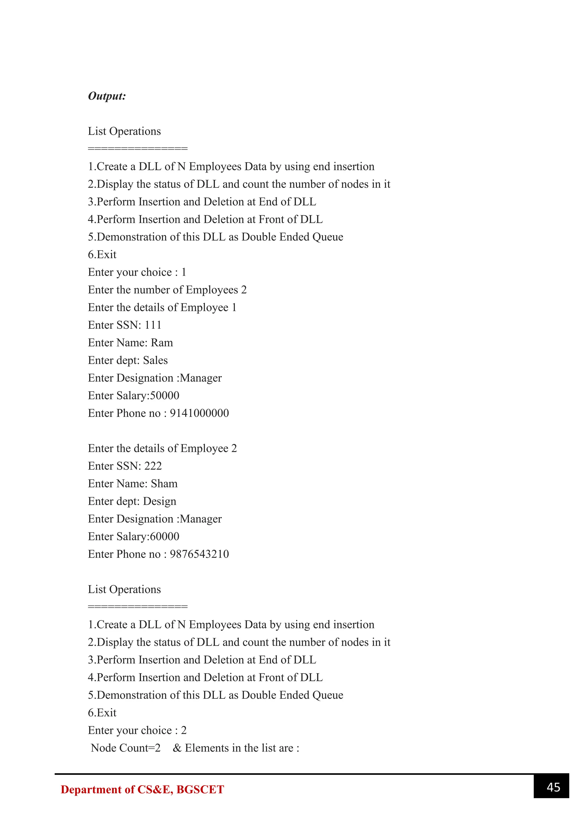 45
Department of CS&E, BGSCET
Output:
List Operations
===============
1.Create a DLL of N Employees Data by using end insertion
2.Display the status of DLL and count the number of nodes in it
3.Perform Insertion and Deletion at End of DLL
4.Perform Insertion and Deletion at Front of DLL
5.Demonstration of this DLL as Double Ended Queue
6.Exit
Enter your choice : 1
Enter the number of Employees 2
Enter the details of Employee 1
Enter SSN: 111
Enter Name: Ram
Enter dept: Sales
Enter Designation :Manager
Enter Salary:50000
Enter Phone no : 9141000000
Enter the details of Employee 2
Enter SSN: 222
Enter Name: Sham
Enter dept: Design
Enter Designation :Manager
Enter Salary:60000
Enter Phone no : 9876543210
List Operations
===============
1.Create a DLL of N Employees Data by using end insertion
2.Display the status of DLL and count the number of nodes in it
3.Perform Insertion and Deletion at End of DLL
4.Perform Insertion and Deletion at Front of DLL
5.Demonstration of this DLL as Double Ended Queue
6.Exit
Enter your choice : 2
Node Count=2 & Elements in the list are :
 