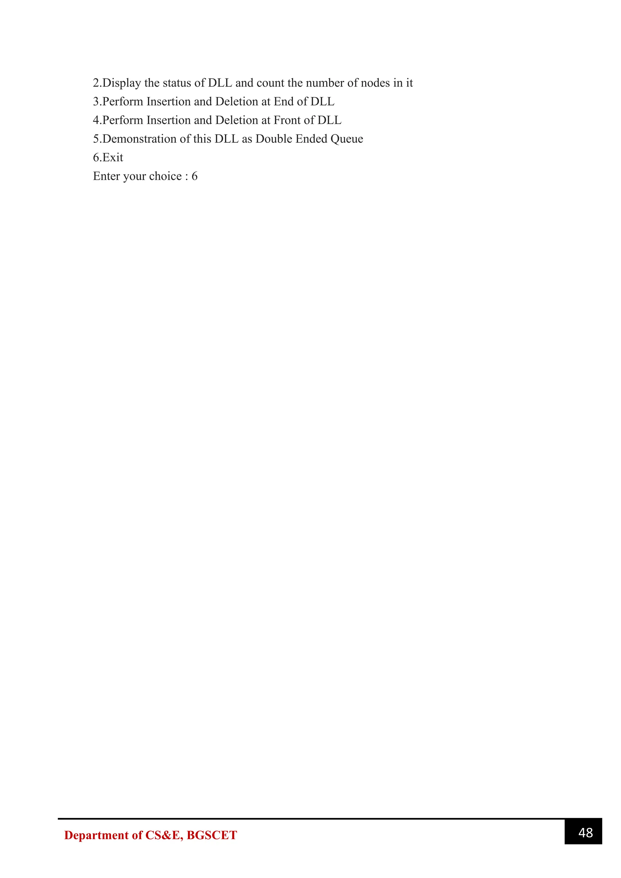 48
Department of CS&E, BGSCET
2.Display the status of DLL and count the number of nodes in it
3.Perform Insertion and Deletion at End of DLL
4.Perform Insertion and Deletion at Front of DLL
5.Demonstration of this DLL as Double Ended Queue
6.Exit
Enter your choice : 6
 