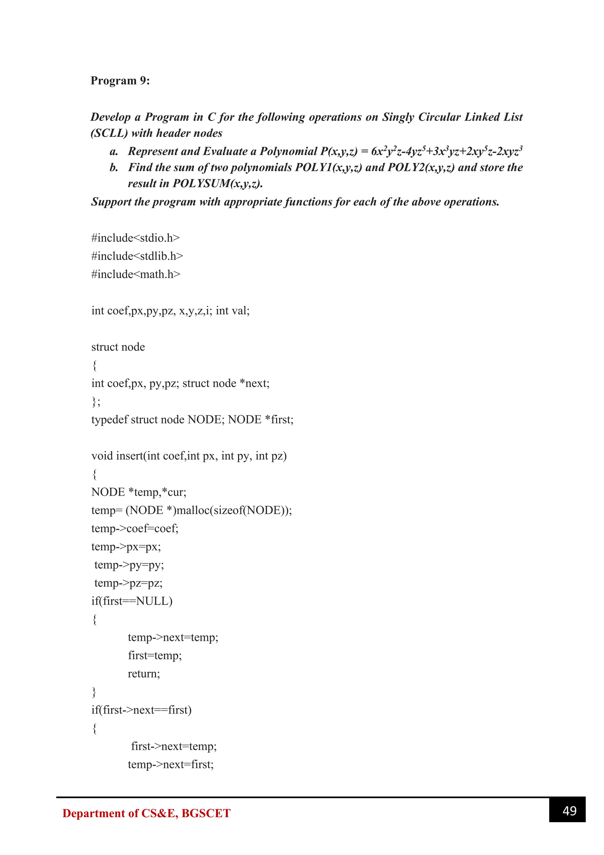 49
Department of CS&E, BGSCET
Program 9:
Develop a Program in C for the following operations on Singly Circular Linked List
(SCLL) with header nodes
a. Represent and Evaluate a Polynomial P(x,y,z) = 6x2y2z-4yz5+3x3yz+2xy5z-2xyz3
b. Find the sum of two polynomials POLY1(x,y,z) and POLY2(x,y,z) and store the
result in POLYSUM(x,y,z).
Support the program with appropriate functions for each of the above operations.
#include<stdio.h>
#include<stdlib.h>
#include<math.h>
int coef,px,py,pz, x,y,z,i; int val;
struct node
{
int coef,px, py,pz; struct node *next;
};
typedef struct node NODE; NODE *first;
void insert(int coef,int px, int py, int pz)
{
NODE *temp,*cur;
temp= (NODE *)malloc(sizeof(NODE));
temp->coef=coef;
temp->px=px;
temp->py=py;
temp->pz=pz;
if(first==NULL)
{
temp->next=temp;
first=temp;
return;
}
if(first->next==first)
{
first->next=temp;
temp->next=first;
 