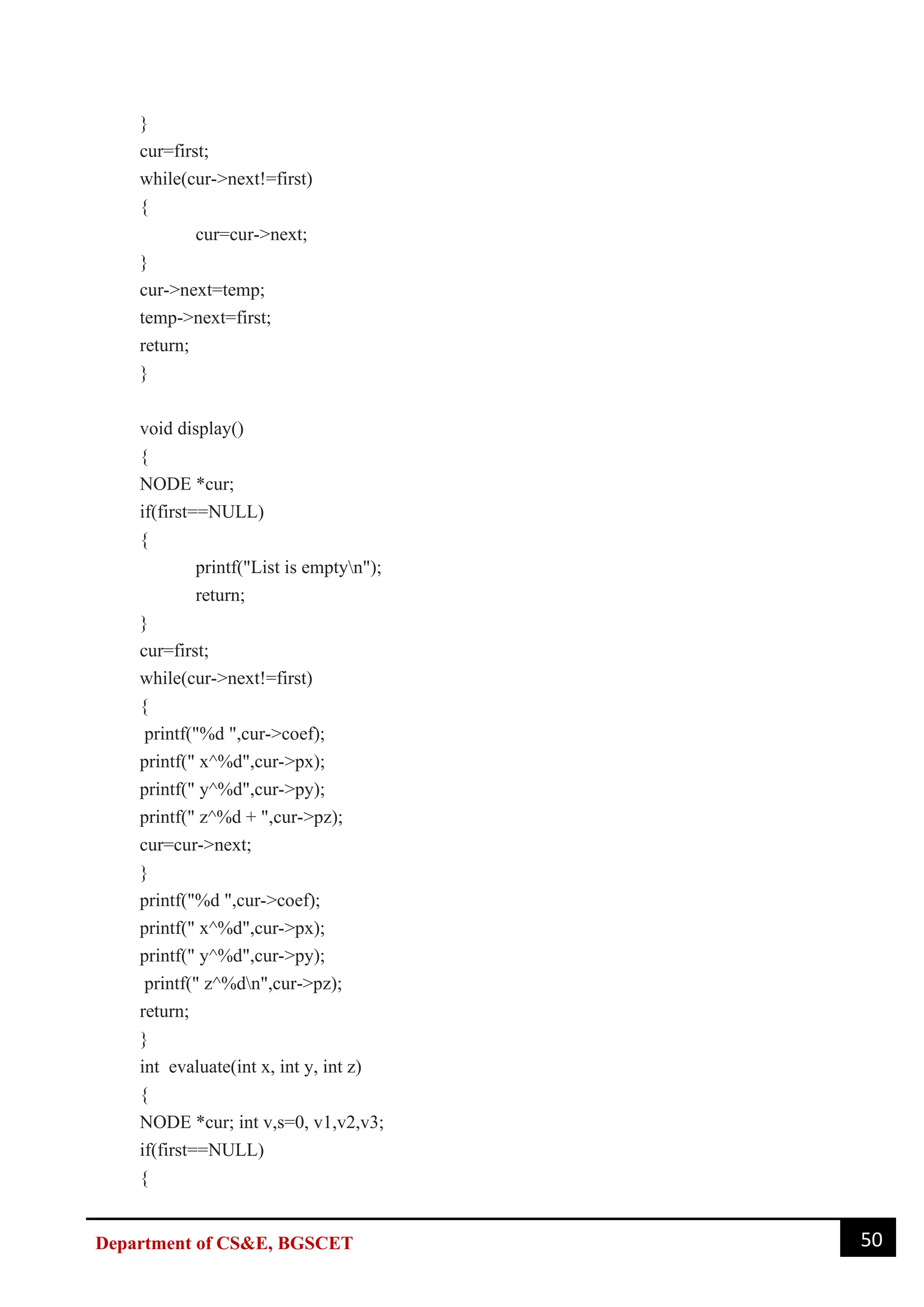 50
Department of CS&E, BGSCET
}
cur=first;
while(cur->next!=first)
{
cur=cur->next;
}
cur->next=temp;
temp->next=first;
return;
}
void display()
{
NODE *cur;
if(first==NULL)
{
printf("List is emptyn");
return;
}
cur=first;
while(cur->next!=first)
{
printf("%d ",cur->coef);
printf(" x^%d",cur->px);
printf(" y^%d",cur->py);
printf(" z^%d + ",cur->pz);
cur=cur->next;
}
printf("%d ",cur->coef);
printf(" x^%d",cur->px);
printf(" y^%d",cur->py);
printf(" z^%dn",cur->pz);
return;
}
int evaluate(int x, int y, int z)
{
NODE *cur; int v,s=0, v1,v2,v3;
if(first==NULL)
{
 