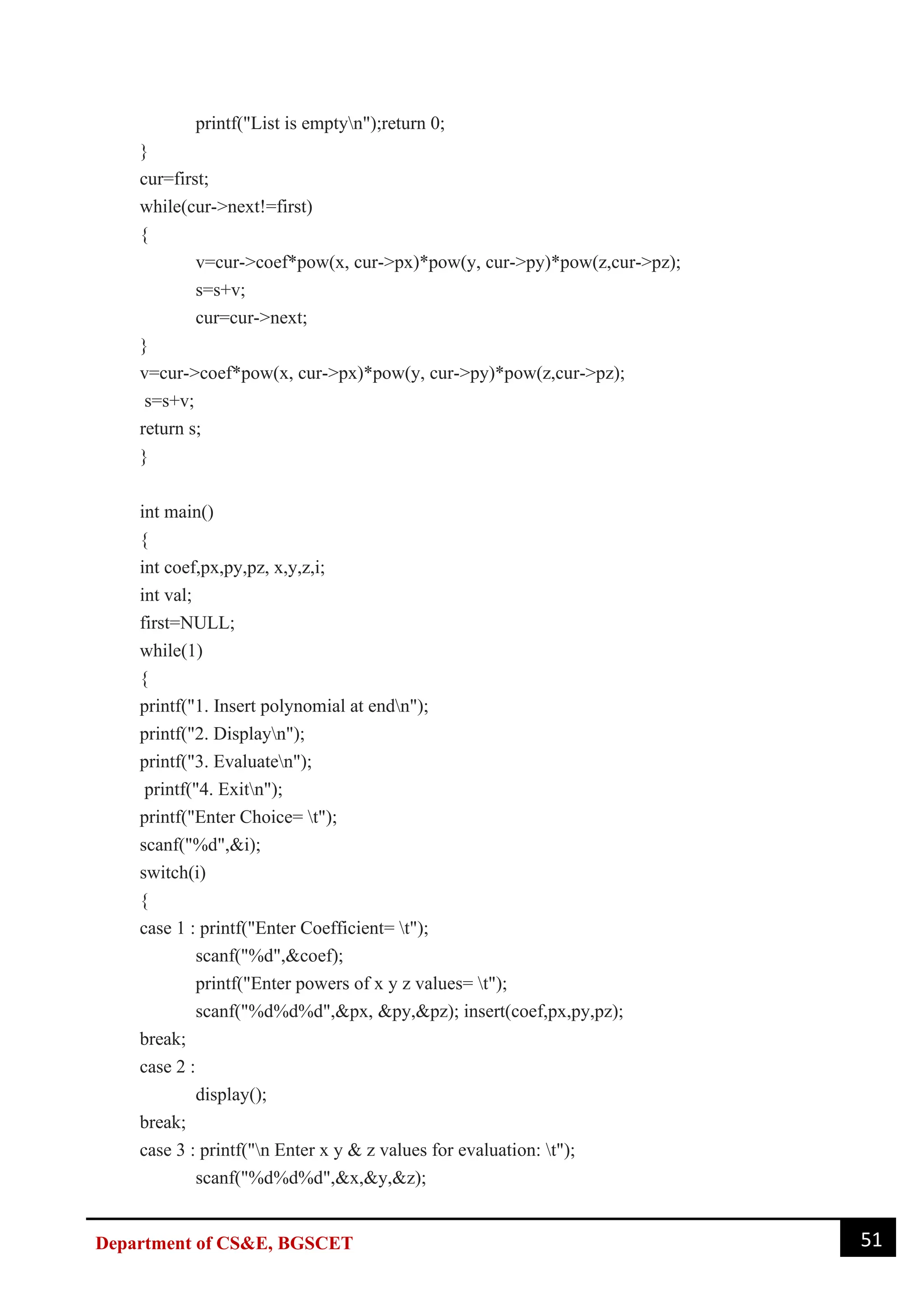 51
Department of CS&E, BGSCET
printf("List is emptyn");return 0;
}
cur=first;
while(cur->next!=first)
{
v=cur->coef*pow(x, cur->px)*pow(y, cur->py)*pow(z,cur->pz);
s=s+v;
cur=cur->next;
}
v=cur->coef*pow(x, cur->px)*pow(y, cur->py)*pow(z,cur->pz);
s=s+v;
return s;
}
int main()
{
int coef,px,py,pz, x,y,z,i;
int val;
first=NULL;
while(1)
{
printf("1. Insert polynomial at endn");
printf("2. Displayn");
printf("3. Evaluaten");
printf("4. Exitn");
printf("Enter Choice= t");
scanf("%d",&i);
switch(i)
{
case 1 : printf("Enter Coefficient= t");
scanf("%d",&coef);
printf("Enter powers of x y z values= t");
scanf("%d%d%d",&px, &py,&pz); insert(coef,px,py,pz);
break;
case 2 :
display();
break;
case 3 : printf("n Enter x y & z values for evaluation: t");
scanf("%d%d%d",&x,&y,&z);
 