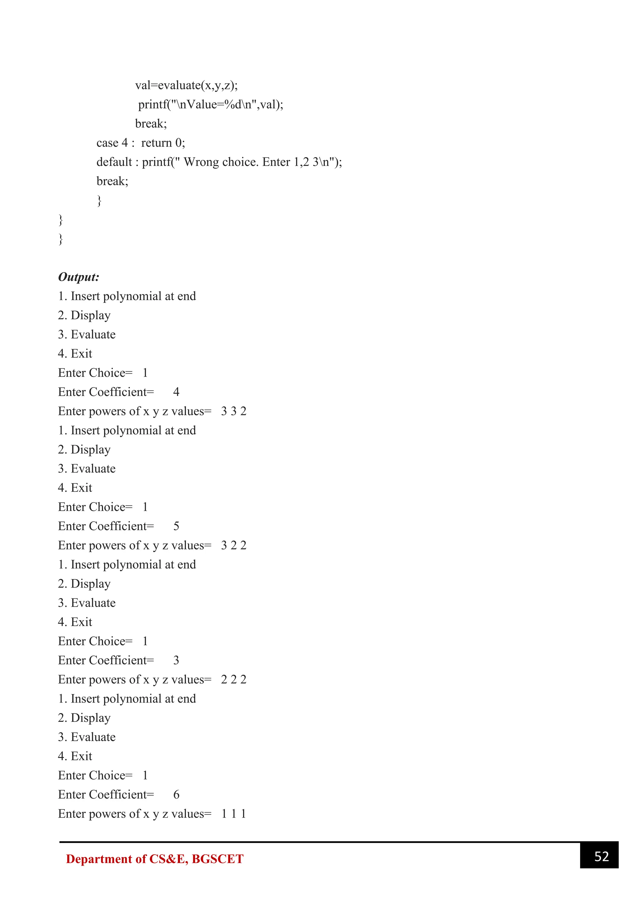 52
Department of CS&E, BGSCET
val=evaluate(x,y,z);
printf("nValue=%dn",val);
break;
case 4 : return 0;
default : printf(" Wrong choice. Enter 1,2 3n");
break;
}
}
}
Output:
1. Insert polynomial at end
2. Display
3. Evaluate
4. Exit
Enter Choice= 1
Enter Coefficient= 4
Enter powers of x y z values= 3 3 2
1. Insert polynomial at end
2. Display
3. Evaluate
4. Exit
Enter Choice= 1
Enter Coefficient= 5
Enter powers of x y z values= 3 2 2
1. Insert polynomial at end
2. Display
3. Evaluate
4. Exit
Enter Choice= 1
Enter Coefficient= 3
Enter powers of x y z values= 2 2 2
1. Insert polynomial at end
2. Display
3. Evaluate
4. Exit
Enter Choice= 1
Enter Coefficient= 6
Enter powers of x y z values= 1 1 1
 