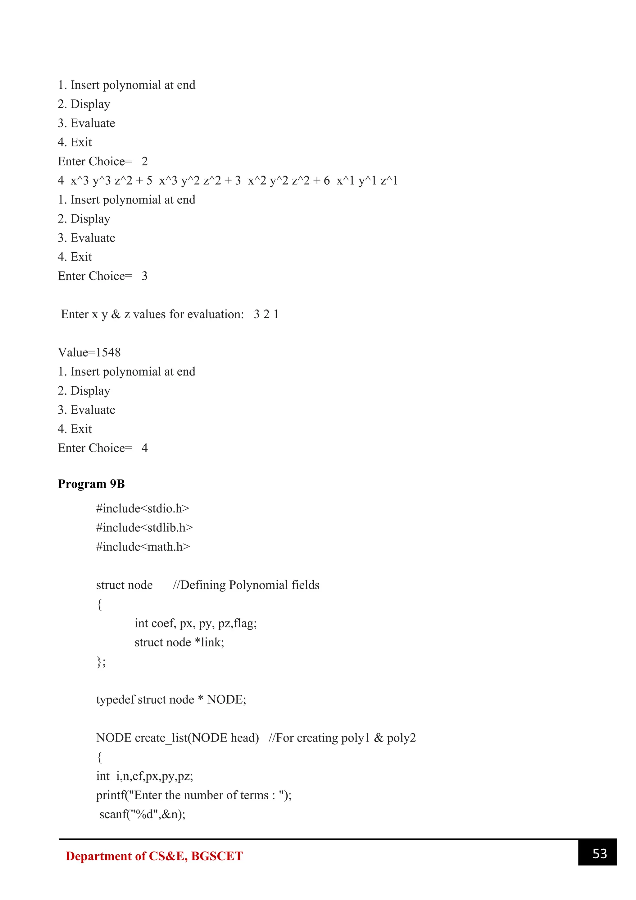 53
Department of CS&E, BGSCET
1. Insert polynomial at end
2. Display
3. Evaluate
4. Exit
Enter Choice= 2
4 x^3 y^3 z^2 + 5 x^3 y^2 z^2 + 3 x^2 y^2 z^2 + 6 x^1 y^1 z^1
1. Insert polynomial at end
2. Display
3. Evaluate
4. Exit
Enter Choice= 3
Enter x y & z values for evaluation: 3 2 1
Value=1548
1. Insert polynomial at end
2. Display
3. Evaluate
4. Exit
Enter Choice= 4
Program 9B
#include<stdio.h>
#include<stdlib.h>
#include<math.h>
struct node //Defining Polynomial fields
{
int coef, px, py, pz,flag;
struct node *link;
};
typedef struct node * NODE;
NODE create_list(NODE head) //For creating poly1 & poly2
{
int i,n,cf,px,py,pz;
printf("Enter the number of terms : ");
scanf("%d",&n);
 