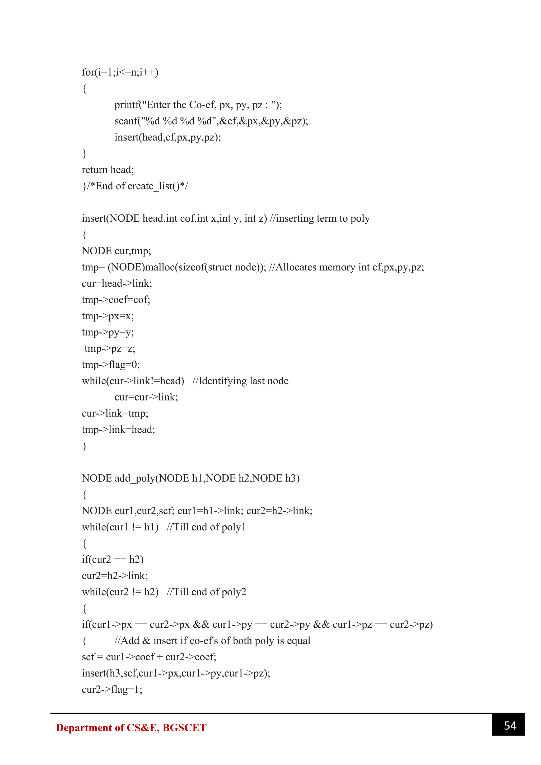 54
Department of CS&E, BGSCET
for(i=1;i<=n;i++)
{
printf("Enter the Co-ef, px, py, pz : ");
scanf("%d %d %d %d",&cf,&px,&py,&pz);
insert(head,cf,px,py,pz);
}
return head;
}/*End of create_list()*/
insert(NODE head,int cof,int x,int y, int z) //inserting term to poly
{
NODE cur,tmp;
tmp= (NODE)malloc(sizeof(struct node)); //Allocates memory int cf,px,py,pz;
cur=head->link;
tmp->coef=cof;
tmp->px=x;
tmp->py=y;
tmp->pz=z;
tmp->flag=0;
while(cur->link!=head) //Identifying last node
cur=cur->link;
cur->link=tmp;
tmp->link=head;
}
NODE add_poly(NODE h1,NODE h2,NODE h3)
{
NODE cur1,cur2,scf; cur1=h1->link; cur2=h2->link;
while(cur1 != h1) //Till end of poly1
{
if(cur2 == h2)
cur2=h2->link;
while(cur2 != h2) //Till end of poly2
{
if(cur1->px == cur2->px && cur1->py == cur2->py && cur1->pz == cur2->pz)
{ //Add & insert if co-ef's of both poly is equal
scf = cur1->coef + cur2->coef;
insert(h3,scf,cur1->px,cur1->py,cur1->pz);
cur2->flag=1;
 