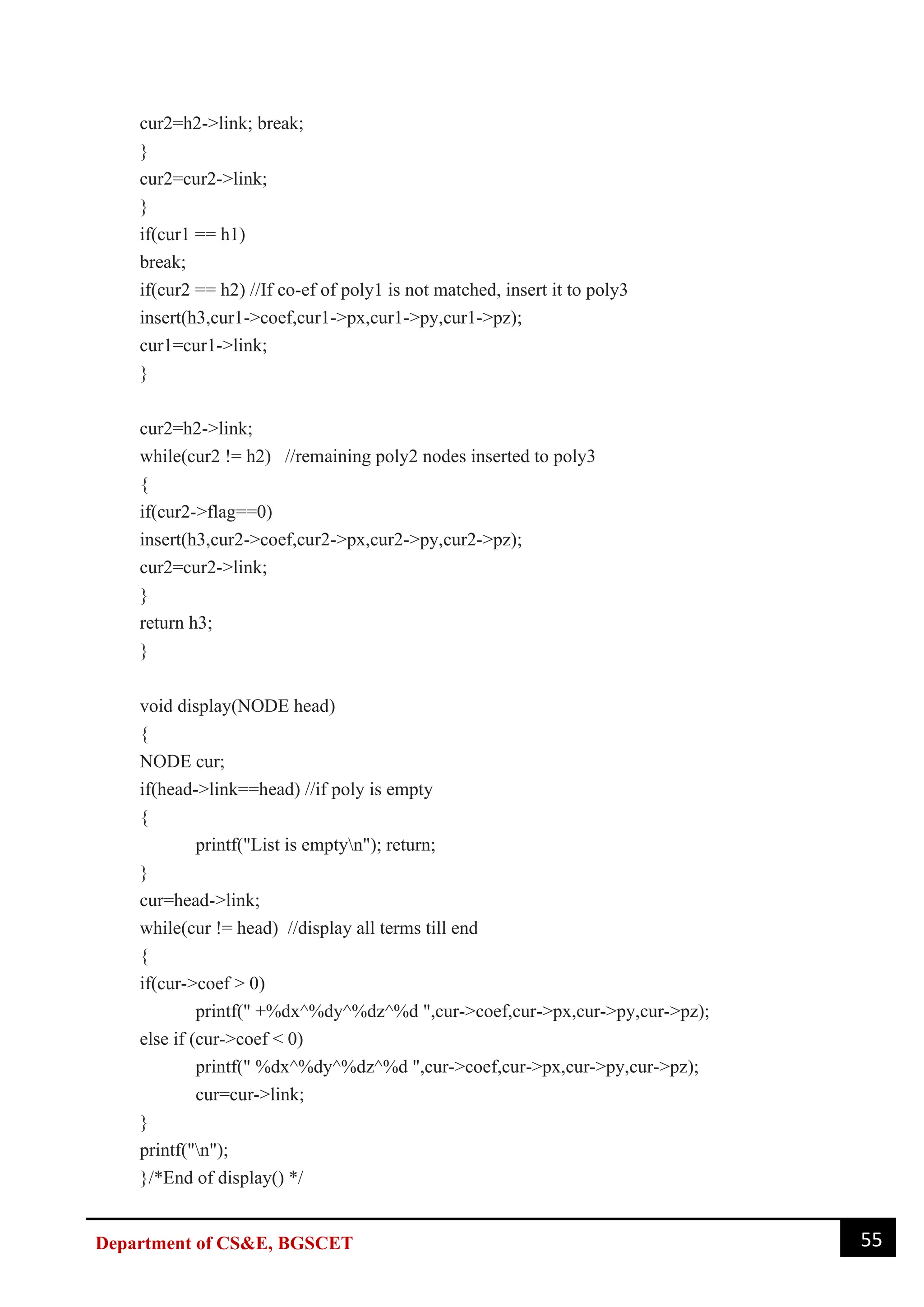 55
Department of CS&E, BGSCET
cur2=h2->link; break;
}
cur2=cur2->link;
}
if(cur1 == h1)
break;
if(cur2 == h2) //If co-ef of poly1 is not matched, insert it to poly3
insert(h3,cur1->coef,cur1->px,cur1->py,cur1->pz);
cur1=cur1->link;
}
cur2=h2->link;
while(cur2 != h2) //remaining poly2 nodes inserted to poly3
{
if(cur2->flag==0)
insert(h3,cur2->coef,cur2->px,cur2->py,cur2->pz);
cur2=cur2->link;
}
return h3;
}
void display(NODE head)
{
NODE cur;
if(head->link==head) //if poly is empty
{
printf("List is emptyn"); return;
}
cur=head->link;
while(cur != head) //display all terms till end
{
if(cur->coef > 0)
printf(" +%dx^%dy^%dz^%d ",cur->coef,cur->px,cur->py,cur->pz);
else if (cur->coef < 0)
printf(" %dx^%dy^%dz^%d ",cur->coef,cur->px,cur->py,cur->pz);
cur=cur->link;
}
printf("n");
}/*End of display() */
 