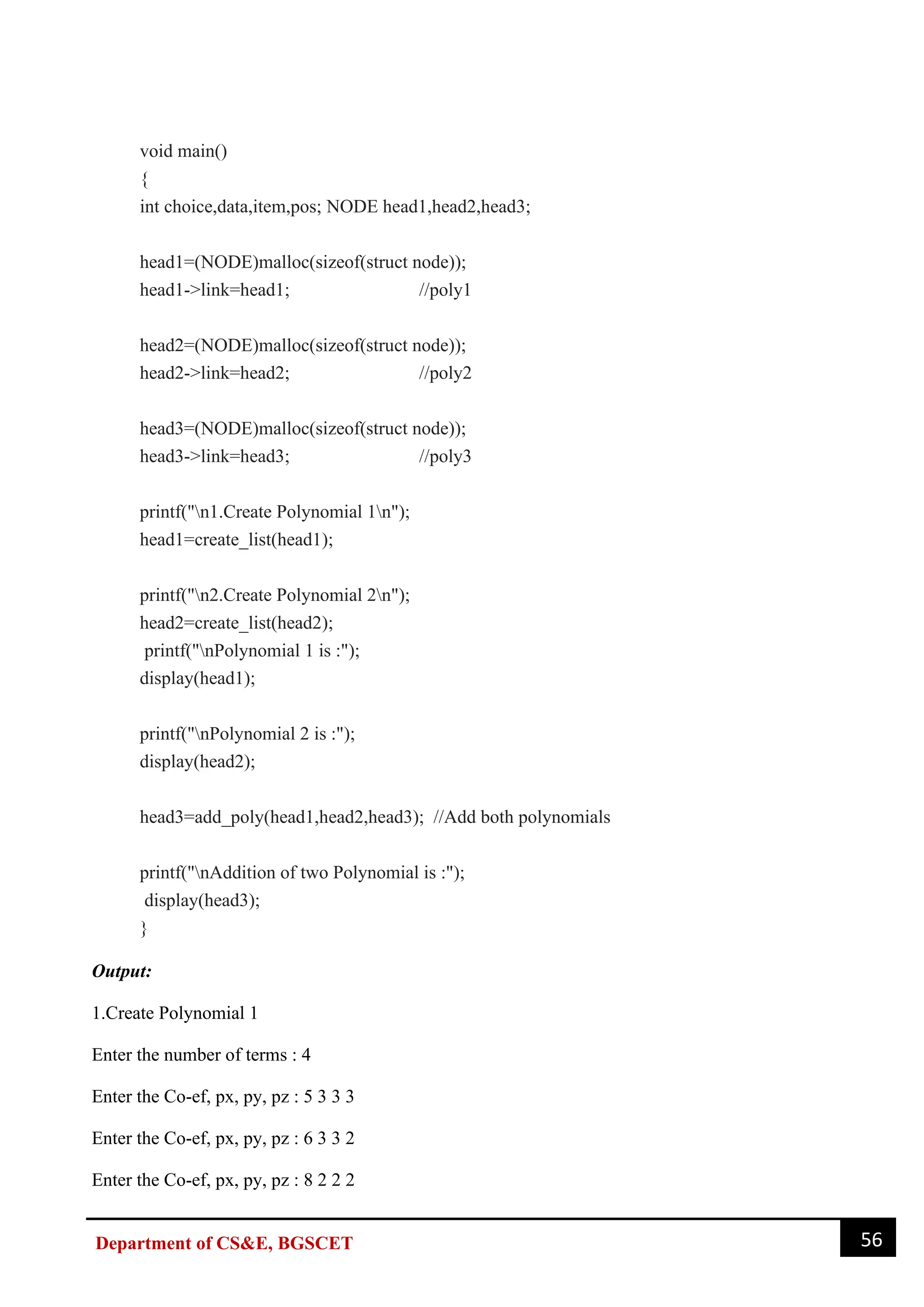 56
Department of CS&E, BGSCET
void main()
{
int choice,data,item,pos; NODE head1,head2,head3;
head1=(NODE)malloc(sizeof(struct node));
head1->link=head1; //poly1
head2=(NODE)malloc(sizeof(struct node));
head2->link=head2; //poly2
head3=(NODE)malloc(sizeof(struct node));
head3->link=head3; //poly3
printf("n1.Create Polynomial 1n");
head1=create_list(head1);
printf("n2.Create Polynomial 2n");
head2=create_list(head2);
printf("nPolynomial 1 is :");
display(head1);
printf("nPolynomial 2 is :");
display(head2);
head3=add_poly(head1,head2,head3); //Add both polynomials
printf("nAddition of two Polynomial is :");
display(head3);
}
Output:
1.Create Polynomial 1
Enter the number of terms : 4
Enter the Co-ef, px, py, pz : 5 3 3 3
Enter the Co-ef, px, py, pz : 6 3 3 2
Enter the Co-ef, px, py, pz : 8 2 2 2
 