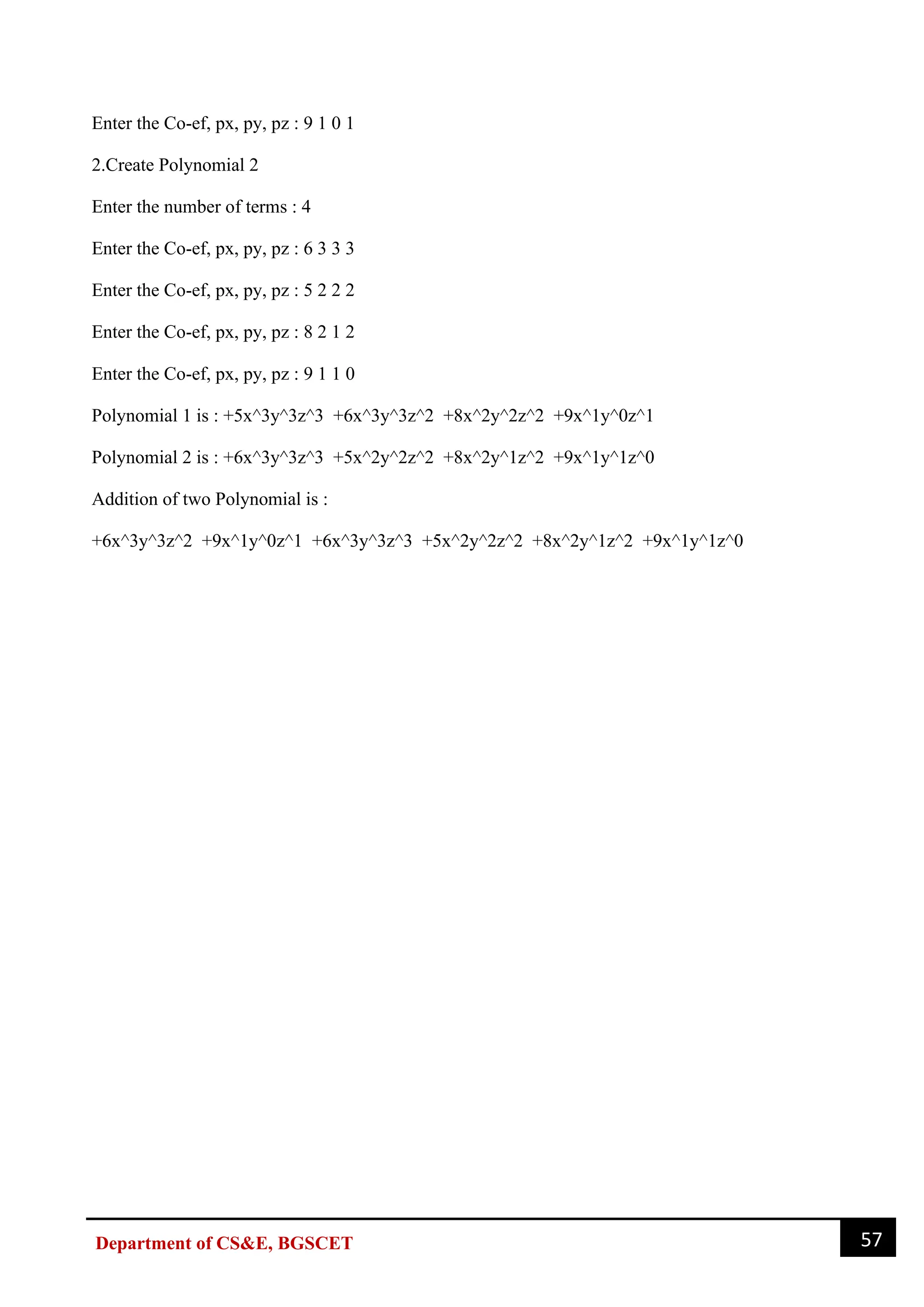 57
Department of CS&E, BGSCET
Enter the Co-ef, px, py, pz : 9 1 0 1
2.Create Polynomial 2
Enter the number of terms : 4
Enter the Co-ef, px, py, pz : 6 3 3 3
Enter the Co-ef, px, py, pz : 5 2 2 2
Enter the Co-ef, px, py, pz : 8 2 1 2
Enter the Co-ef, px, py, pz : 9 1 1 0
Polynomial 1 is : +5x^3y^3z^3 +6x^3y^3z^2 +8x^2y^2z^2 +9x^1y^0z^1
Polynomial 2 is : +6x^3y^3z^3 +5x^2y^2z^2 +8x^2y^1z^2 +9x^1y^1z^0
Addition of two Polynomial is :
+6x^3y^3z^2 +9x^1y^0z^1 +6x^3y^3z^3 +5x^2y^2z^2 +8x^2y^1z^2 +9x^1y^1z^0
 