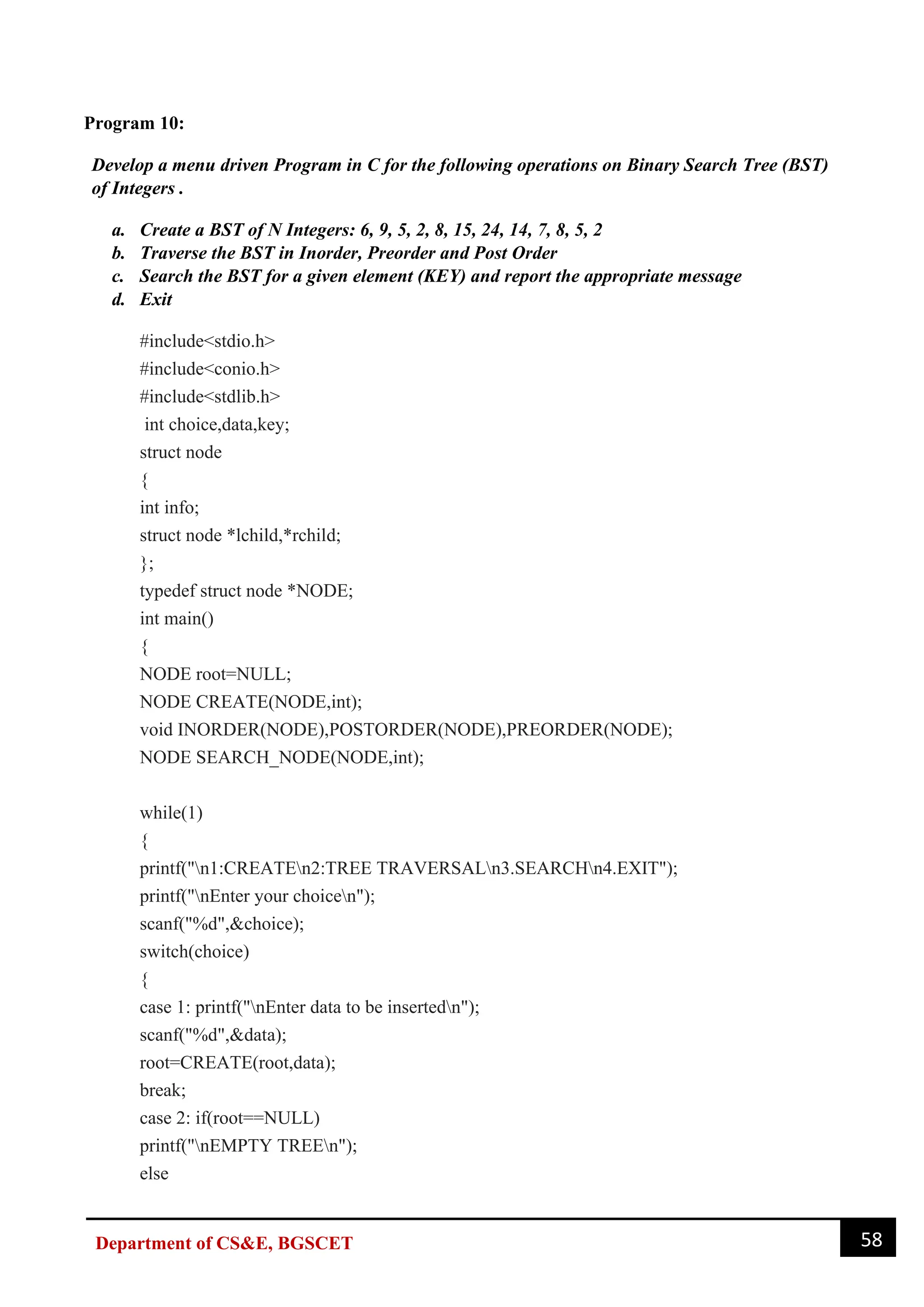 58
Department of CS&E, BGSCET
Program 10:
Develop a menu driven Program in C for the following operations on Binary Search Tree (BST)
of Integers .
a. Create a BST of N Integers: 6, 9, 5, 2, 8, 15, 24, 14, 7, 8, 5, 2
b. Traverse the BST in Inorder, Preorder and Post Order
c. Search the BST for a given element (KEY) and report the appropriate message
d. Exit
#include<stdio.h>
#include<conio.h>
#include<stdlib.h>
int choice,data,key;
struct node
{
int info;
struct node *lchild,*rchild;
};
typedef struct node *NODE;
int main()
{
NODE root=NULL;
NODE CREATE(NODE,int);
void INORDER(NODE),POSTORDER(NODE),PREORDER(NODE);
NODE SEARCH_NODE(NODE,int);
while(1)
{
printf("n1:CREATEn2:TREE TRAVERSALn3.SEARCHn4.EXIT");
printf("nEnter your choicen");
scanf("%d",&choice);
switch(choice)
{
case 1: printf("nEnter data to be insertedn");
scanf("%d",&data);
root=CREATE(root,data);
break;
case 2: if(root==NULL)
printf("nEMPTY TREEn");
else
 