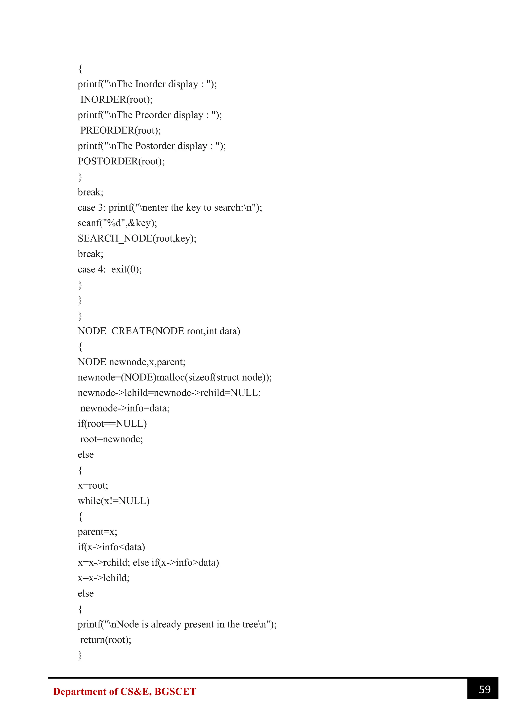 59
Department of CS&E, BGSCET
{
printf("nThe Inorder display : ");
INORDER(root);
printf("nThe Preorder display : ");
PREORDER(root);
printf("nThe Postorder display : ");
POSTORDER(root);
}
break;
case 3: printf("nenter the key to search:n");
scanf("%d",&key);
SEARCH_NODE(root,key);
break;
case 4: exit(0);
}
}
}
NODE CREATE(NODE root,int data)
{
NODE newnode,x,parent;
newnode=(NODE)malloc(sizeof(struct node));
newnode->lchild=newnode->rchild=NULL;
newnode->info=data;
if(root==NULL)
root=newnode;
else
{
x=root;
while(x!=NULL)
{
parent=x;
if(x->info<data)
x=x->rchild; else if(x->info>data)
x=x->lchild;
else
{
printf("nNode is already present in the treen");
return(root);
}
 