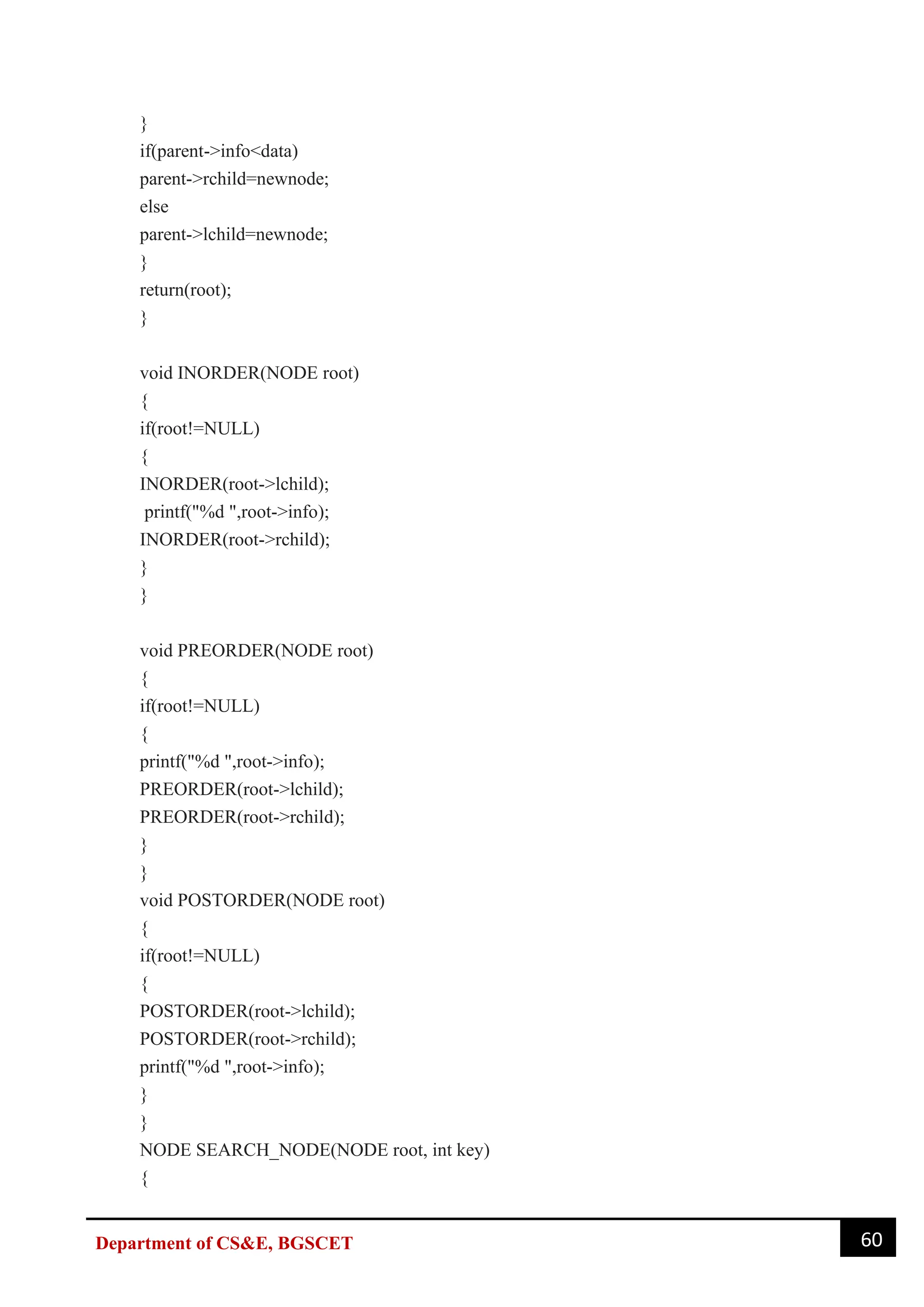 60
Department of CS&E, BGSCET
}
if(parent->info<data)
parent->rchild=newnode;
else
parent->lchild=newnode;
}
return(root);
}
void INORDER(NODE root)
{
if(root!=NULL)
{
INORDER(root->lchild);
printf("%d ",root->info);
INORDER(root->rchild);
}
}
void PREORDER(NODE root)
{
if(root!=NULL)
{
printf("%d ",root->info);
PREORDER(root->lchild);
PREORDER(root->rchild);
}
}
void POSTORDER(NODE root)
{
if(root!=NULL)
{
POSTORDER(root->lchild);
POSTORDER(root->rchild);
printf("%d ",root->info);
}
}
NODE SEARCH_NODE(NODE root, int key)
{
 