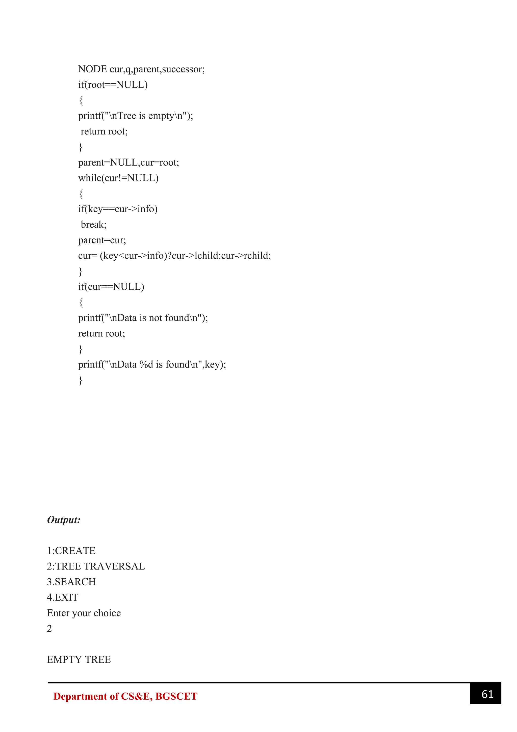 61
Department of CS&E, BGSCET
NODE cur,q,parent,successor;
if(root==NULL)
{
printf("nTree is emptyn");
return root;
}
parent=NULL,cur=root;
while(cur!=NULL)
{
if(key==cur->info)
break;
parent=cur;
cur= (key<cur->info)?cur->lchild:cur->rchild;
}
if(cur==NULL)
{
printf("nData is not foundn");
return root;
}
printf("nData %d is foundn",key);
}
Output:
1:CREATE
2:TREE TRAVERSAL
3.SEARCH
4.EXIT
Enter your choice
2
EMPTY TREE
 