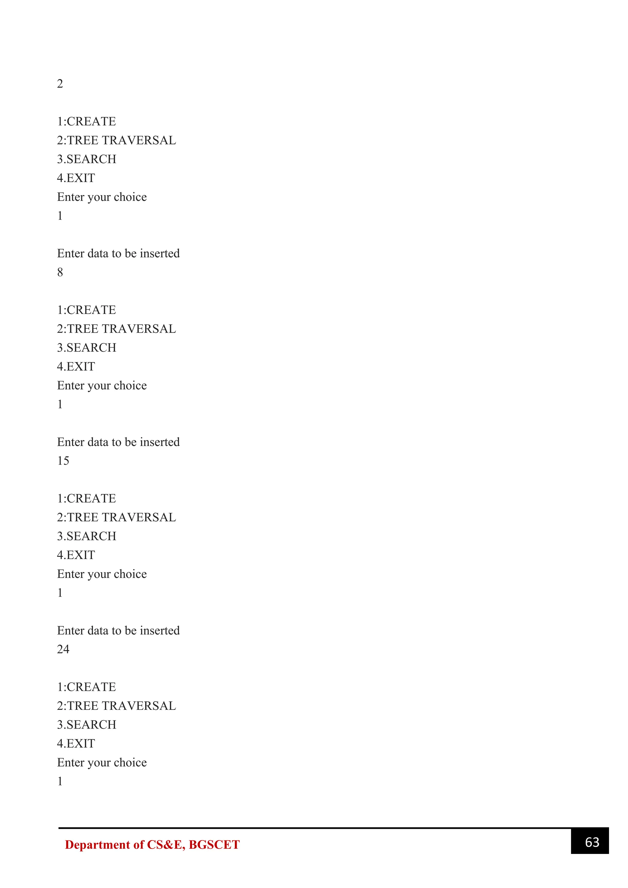 63
Department of CS&E, BGSCET
2
1:CREATE
2:TREE TRAVERSAL
3.SEARCH
4.EXIT
Enter your choice
1
Enter data to be inserted
8
1:CREATE
2:TREE TRAVERSAL
3.SEARCH
4.EXIT
Enter your choice
1
Enter data to be inserted
15
1:CREATE
2:TREE TRAVERSAL
3.SEARCH
4.EXIT
Enter your choice
1
Enter data to be inserted
24
1:CREATE
2:TREE TRAVERSAL
3.SEARCH
4.EXIT
Enter your choice
1
 