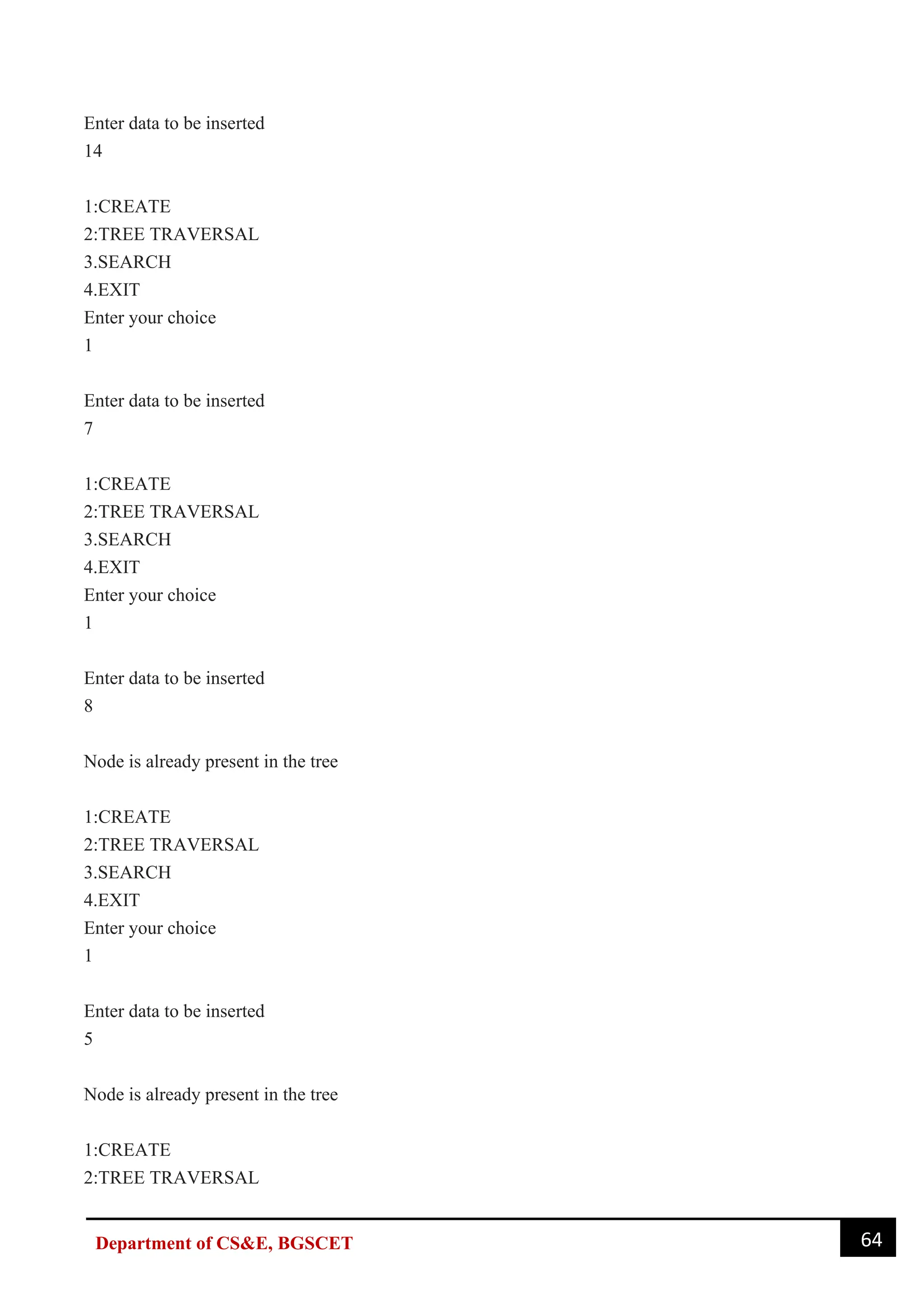 64
Department of CS&E, BGSCET
Enter data to be inserted
14
1:CREATE
2:TREE TRAVERSAL
3.SEARCH
4.EXIT
Enter your choice
1
Enter data to be inserted
7
1:CREATE
2:TREE TRAVERSAL
3.SEARCH
4.EXIT
Enter your choice
1
Enter data to be inserted
8
Node is already present in the tree
1:CREATE
2:TREE TRAVERSAL
3.SEARCH
4.EXIT
Enter your choice
1
Enter data to be inserted
5
Node is already present in the tree
1:CREATE
2:TREE TRAVERSAL
 