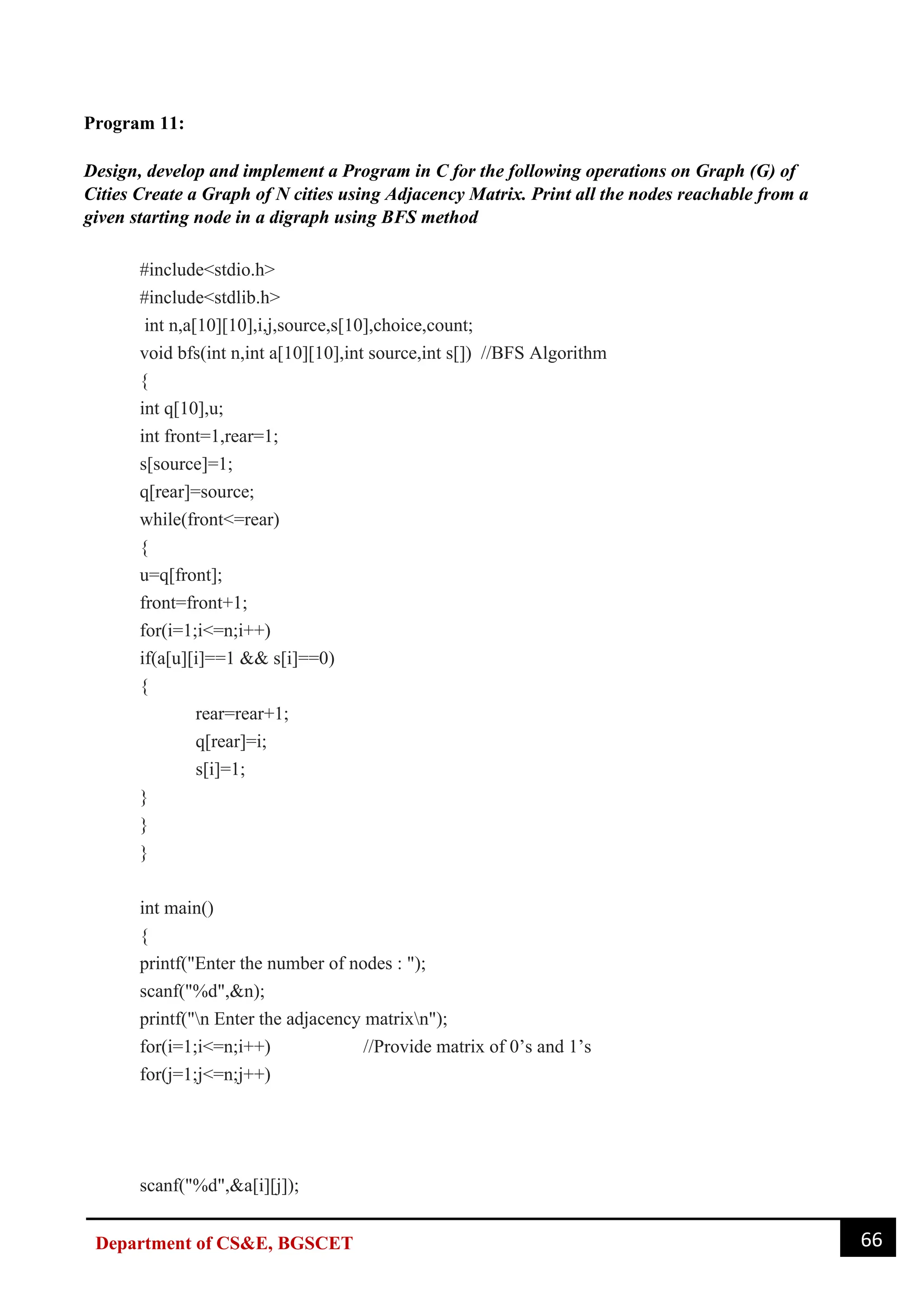 66
Department of CS&E, BGSCET
Program 11:
Design, develop and implement a Program in C for the following operations on Graph (G) of
Cities Create a Graph of N cities using Adjacency Matrix. Print all the nodes reachable from a
given starting node in a digraph using BFS method
#include<stdio.h>
#include<stdlib.h>
int n,a[10][10],i,j,source,s[10],choice,count;
void bfs(int n,int a[10][10],int source,int s[]) //BFS Algorithm
{
int q[10],u;
int front=1,rear=1;
s[source]=1;
q[rear]=source;
while(front<=rear)
{
u=q[front];
front=front+1;
for(i=1;i<=n;i++)
if(a[u][i]==1 && s[i]==0)
{
rear=rear+1;
q[rear]=i;
s[i]=1;
}
}
}
int main()
{
printf("Enter the number of nodes : ");
scanf("%d",&n);
printf("n Enter the adjacency matrixn");
for(i=1;i<=n;i++) //Provide matrix of 0’s and 1’s
for(j=1;j<=n;j++)
scanf("%d",&a[i][j]);
 