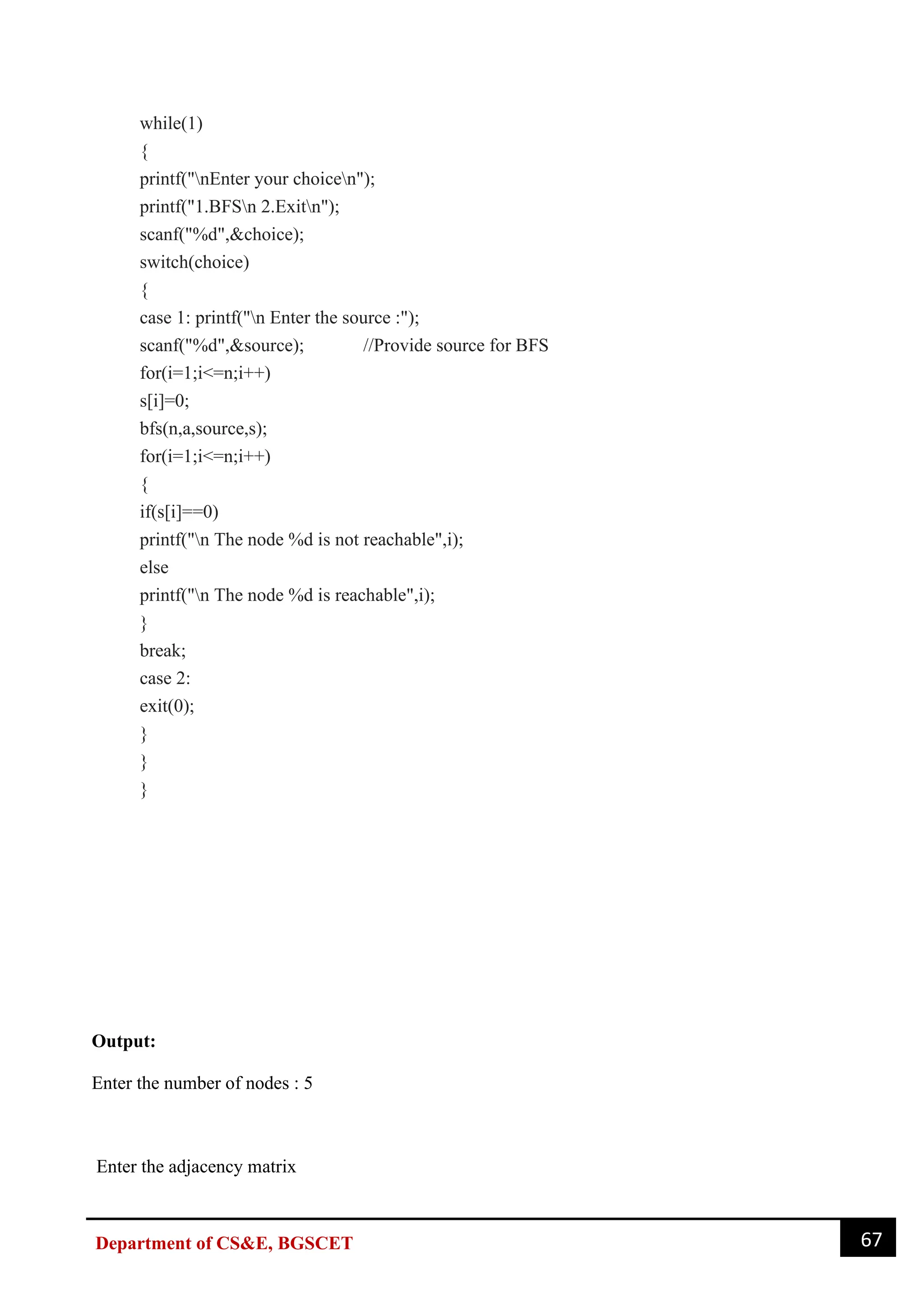 67
Department of CS&E, BGSCET
while(1)
{
printf("nEnter your choicen");
printf("1.BFSn 2.Exitn");
scanf("%d",&choice);
switch(choice)
{
case 1: printf("n Enter the source :");
scanf("%d",&source); //Provide source for BFS
for(i=1;i<=n;i++)
s[i]=0;
bfs(n,a,source,s);
for(i=1;i<=n;i++)
{
if(s[i]==0)
printf("n The node %d is not reachable",i);
else
printf("n The node %d is reachable",i);
}
break;
case 2:
exit(0);
}
}
}
Output:
Enter the number of nodes : 5
Enter the adjacency matrix
 