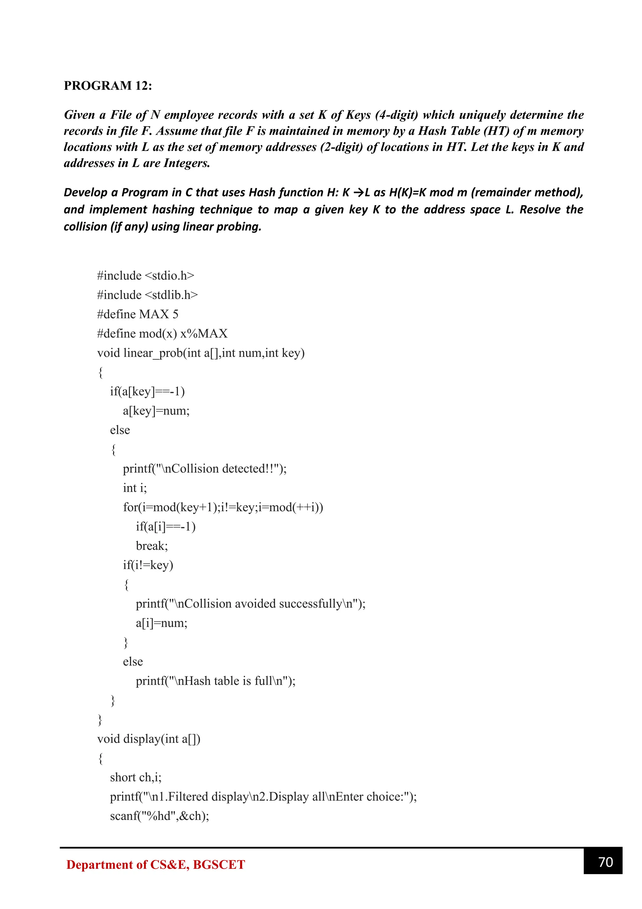 70
Department of CS&E, BGSCET
PROGRAM 12:
Given a File of N employee records with a set K of Keys (4-digit) which uniquely determine the
records in file F. Assume that file F is maintained in memory by a Hash Table (HT) of m memory
locations with L as the set of memory addresses (2-digit) of locations in HT. Let the keys in K and
addresses in L are Integers.
Develop a Program in C that uses Hash function H: K →L as H(K)=K mod m (remainder method),
and implement hashing technique to map a given key K to the address space L. Resolve the
collision (if any) using linear probing.
#include <stdio.h>
#include <stdlib.h>
#define MAX 5
#define mod(x) x%MAX
void linear_prob(int a[],int num,int key)
{
if(a[key]==-1)
a[key]=num;
else
{
printf("nCollision detected!!");
int i;
for(i=mod(key+1);i!=key;i=mod(++i))
if(a[i]==-1)
break;
if(i!=key)
{
printf("nCollision avoided successfullyn");
a[i]=num;
}
else
printf("nHash table is fulln");
}
}
void display(int a[])
{
short ch,i;
printf("n1.Filtered displayn2.Display allnEnter choice:");
scanf("%hd",&ch);
 