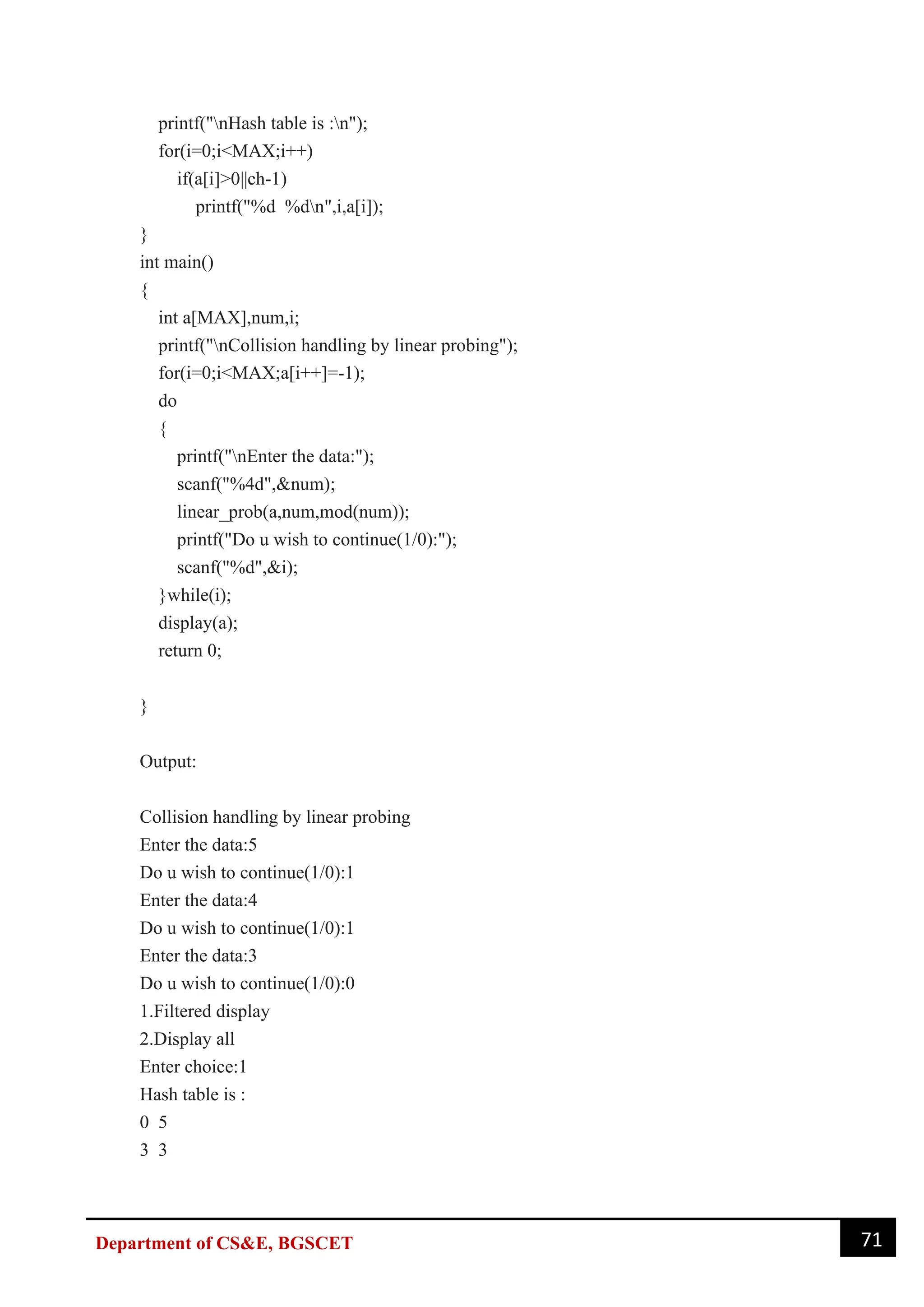 71
Department of CS&E, BGSCET
printf("nHash table is :n");
for(i=0;i<MAX;i++)
if(a[i]>0||ch-1)
printf("%d %dn",i,a[i]);
}
int main()
{
int a[MAX],num,i;
printf("nCollision handling by linear probing");
for(i=0;i<MAX;a[i++]=-1);
do
{
printf("nEnter the data:");
scanf("%4d",&num);
linear_prob(a,num,mod(num));
printf("Do u wish to continue(1/0):");
scanf("%d",&i);
}while(i);
display(a);
return 0;
}
Output:
Collision handling by linear probing
Enter the data:5
Do u wish to continue(1/0):1
Enter the data:4
Do u wish to continue(1/0):1
Enter the data:3
Do u wish to continue(1/0):0
1.Filtered display
2.Display all
Enter choice:1
Hash table is :
0 5
3 3
 