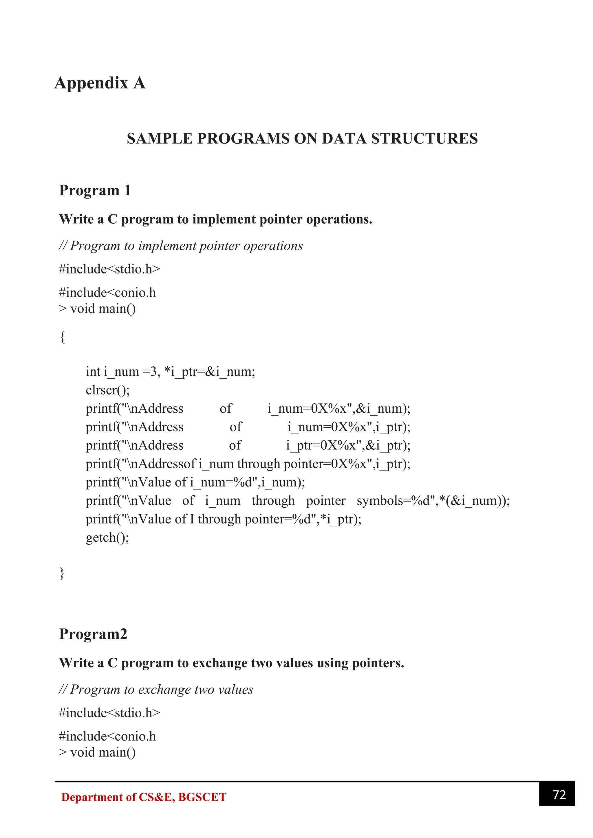 72
Department of CS&E, BGSCET
Appendix A
SAMPLE PROGRAMS ON DATA STRUCTURES
Program 1
Write a C program to implement pointer operations.
// Program to implement pointer operations
#include<stdio.h>
#include<conio.h
> void main()
{
int i_num =3, *i_ptr=&i_num;
clrscr();
printf("nAddress of i_num=0X%x",&i_num);
printf("nAddress of i_num=0X%x",i_ptr);
printf("nAddress of i_ptr=0X%x",&i_ptr);
printf("nAddressof i_num through pointer=0X%x",i_ptr);
printf("nValue of i_num=%d",i_num);
printf("nValue of i_num through pointer symbols=%d",*(&i_num));
printf("nValue of I through pointer=%d",*i_ptr);
getch();
}
Program2
Write a C program to exchange two values using pointers.
// Program to exchange two values
#include<stdio.h>
#include<conio.h
> void main()
 
