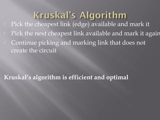  Pick the cheapest link (edge) available and mark it
 Pick the next cheapest link available and mark it again
 Continue picking and marking link that does not
create the circuit
Kruskal’s algorithm is efficient and optimal
 