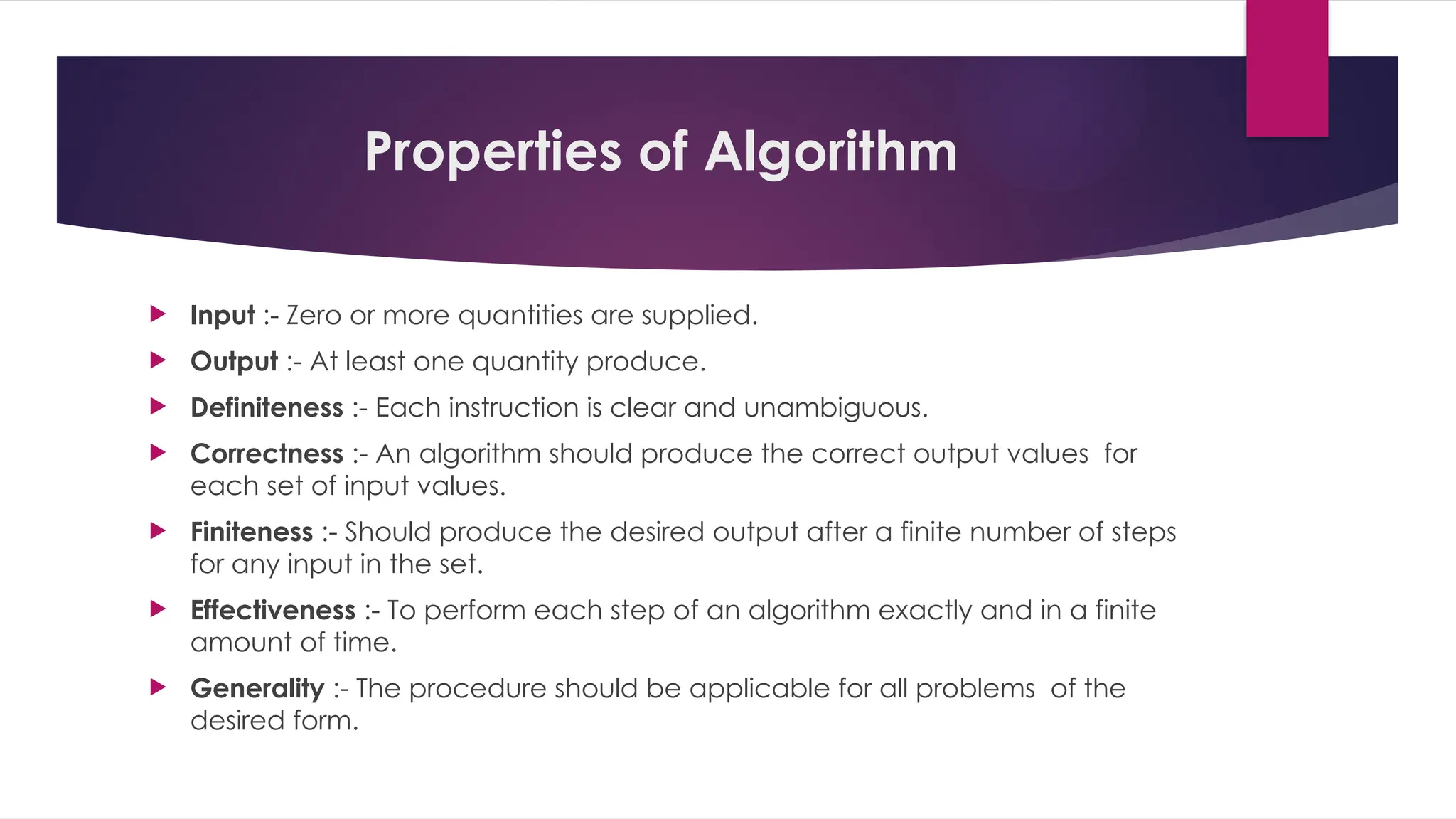 Properties of Algorithm
 Input :- Zero or more quantities are supplied.
 Output :- At least one quantity produce.
 Definiteness :- Each instruction is clear and unambiguous.
 Correctness :- An algorithm should produce the correct output values for
each set of input values.
 Finiteness :- Should produce the desired output after a finite number of steps
for any input in the set.
 Effectiveness :- To perform each step of an algorithm exactly and in a finite
amount of time.
 Generality :- The procedure should be applicable for all problems of the
desired form.
 