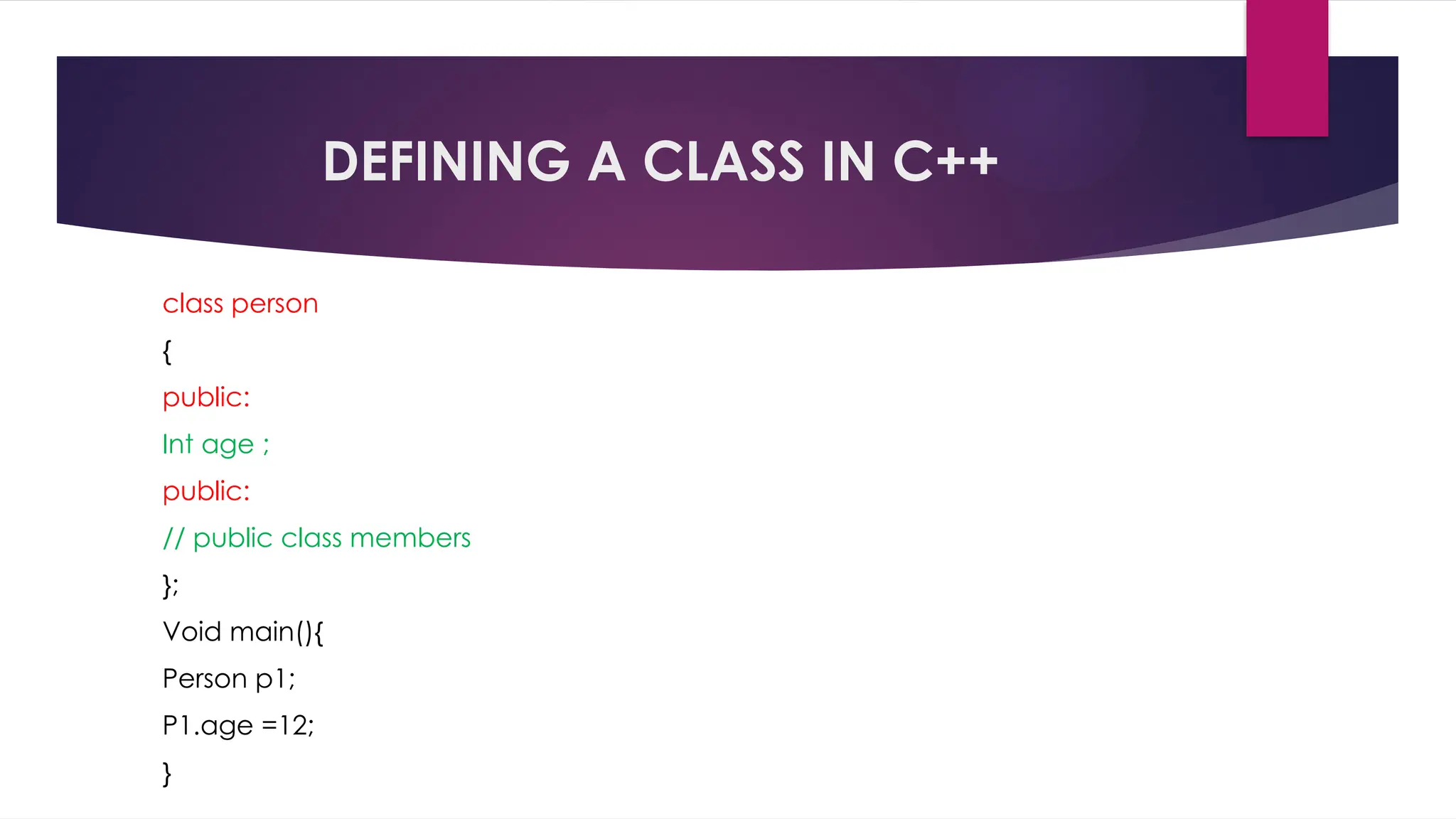 DEFINING A CLASS IN C++
class person
{
public:
Int age ;
public:
// public class members
};
Void main(){
Person p1;
P1.age =12;
}
 