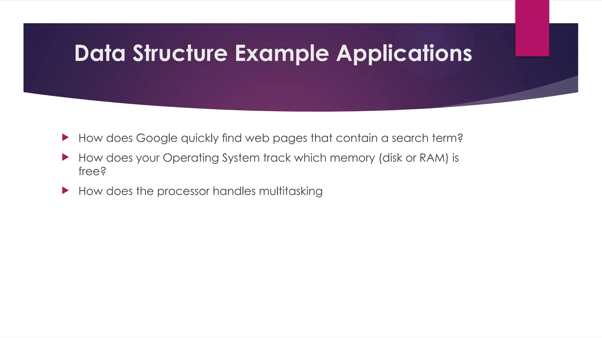 Data Structure Example Applications
 How does Google quickly ﬁnd web pages that contain a search term?
 How does your Operating System track which memory (disk or RAM) is
free?
 How does the processor handles multitasking
 