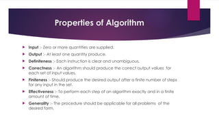 Properties of Algorithm
 Input :- Zero or more quantities are supplied.
 Output :- At least one quantity produce.
 Definiteness :- Each instruction is clear and unambiguous.
 Correctness :- An algorithm should produce the correct output values for
each set of input values.
 Finiteness :- Should produce the desired output after a finite number of steps
for any input in the set.
 Effectiveness :- To perform each step of an algorithm exactly and in a finite
amount of time.
 Generality :- The procedure should be applicable for all problems of the
desired form.
 
