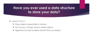 Have you ever used a data structure
to store your data?
 Arrays in C/C++
 Stores objects sequentially in memory
 Can access, change, insert or delete objects
 Algorithms for insert & delete will shift items as needed
 