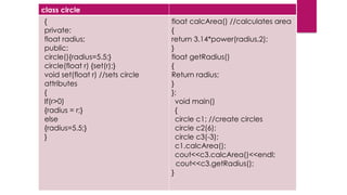 class circle
{
private:
float radius;
public:
circle(){radius=5.5;}
circle(float r) {set(r);}
void set(float r) //sets circle
attributes
{
If(r>0)
{radius = r;}
else
{radius=5.5;}
}
float calcArea() //calculates area
{
return 3.14*power(radius,2);
}
float getRadius()
{
Return radius;
}
};
void main()
{
circle c1; //create circles
circle c2(6);
circle c3(-3);
c1.calcArea();
cout<<c3.calcArea()<<endl;
cout<<c3.getRadius();
}
 